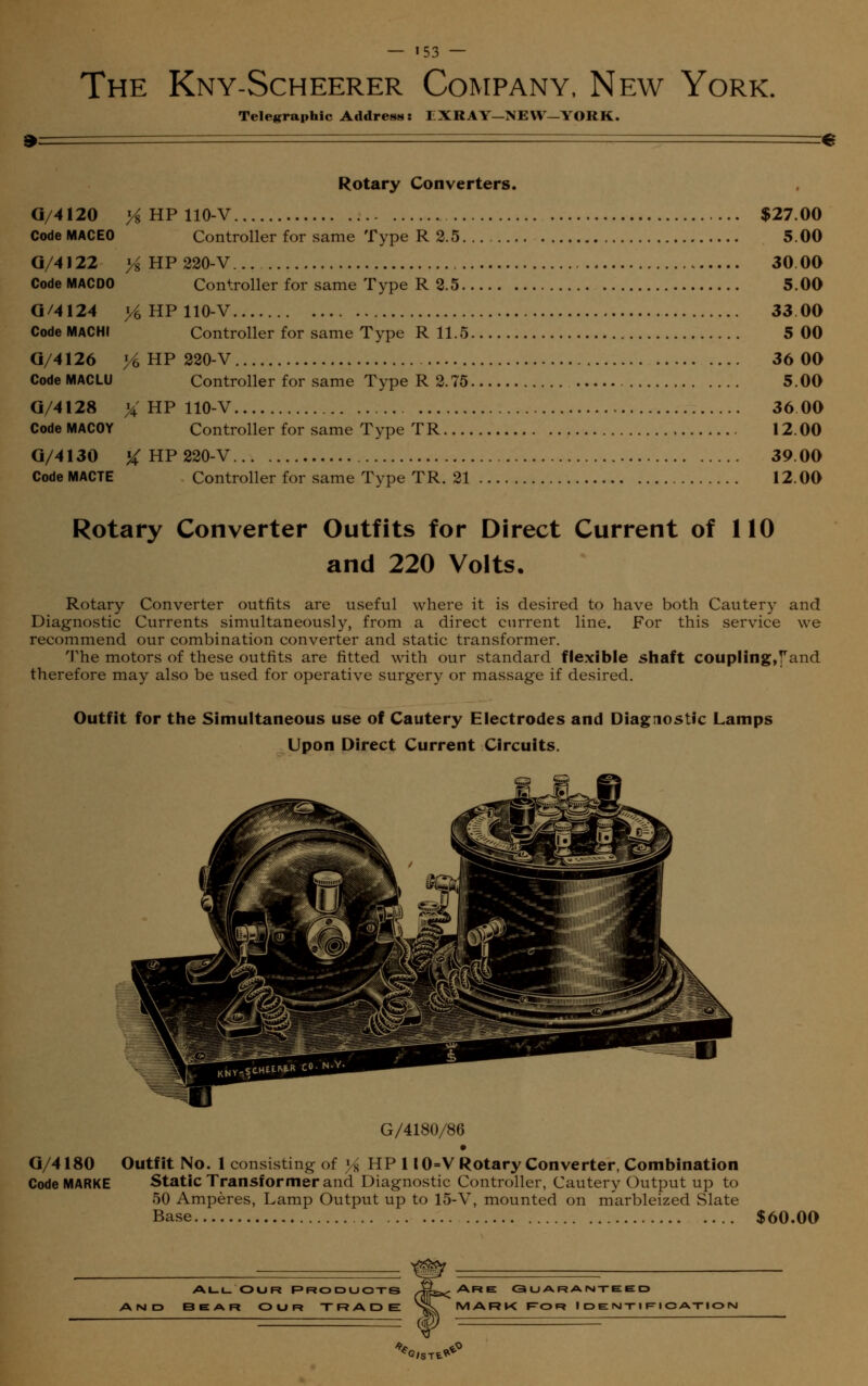 The Kny-Scheerer Company, New York. Telegraphic Address: EXRAY—NEW—YORK. » € Rotary Converters. G/4120 yi HP 110-V $27.00 CodeMACEO Controller for same Type R 2.5 5.00 G/4122 yi HP 220-V 30.00 Code MACD0 Controller for same Type R 2.5 5.00 Q/4124 }^HP110-V 33.00 Code MACHI Controller for same Type R 11.5 5 00 G/4126 yi HP 220-V 36 00 CodeMACLU Controller for same Type R 2.75 5.00 G/4128 X HP 110-V 36 00 Code MAC0Y Controller for same Type TR 12.00 G/4130 % HP 220-V 39.00 CodeMACTE Controller for same Type TR. 21 12.00 Rotary Converter Outfits for Direct Current of 110 and 220 Volts. Rotary Converter outfits are useful where it is desired to have both Cautery and Diagnostic Currents simultaneously, from a direct current line. For this service we recommend our combination converter and static transformer. The motors of these outfits are fitted with our standard flexible shaft coupling,Tand therefore may also be used for operative surgery or massage if desired. Outfit for the Simultaneous use of Cautery Electrodes and Diagnostic Lamps Upon Direct Current Circuits. G/4180/86 G/4180 Outfit No. 1 consisting of yi HP 110-V Rotary Converter, Combination Code marke Static Transformer and Diagnostic Controller, Cautery Output up to 50 Amperes, Lamp Output up to 15-V, mounted on marbleized Slate Base $60.00 ALL OUR PRODUCTS J^ARE C3 U A R A NX E E D 3EAR OUR TRADE nL MARK FOR IDENTIFICATION