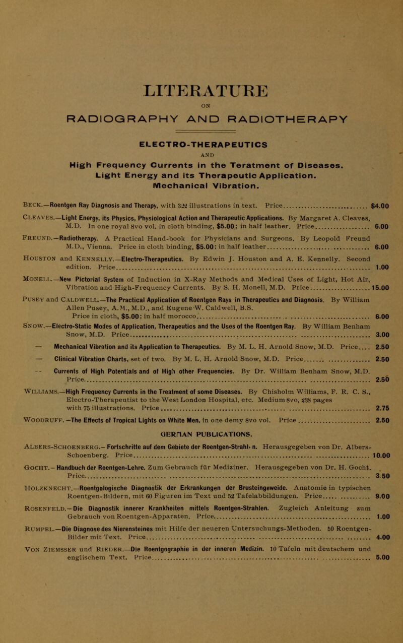 LITERATURE ON RADIOGRAPHY AND RADIOTHERAPY ELECTRO-THERAPEUTICS A N D High Frequency Currents in the Teratment of Diseases. Light Energy and its Therapeutic Application. Mechanical Vibration. Beck.—Roentgen Ray Diagnosis and Therapy, with 321 illustrations in text. Price $4.00 Cleaves.—Light Energy, its Physics, Physiological Action and Therapeutic Applications. By Margaret A. Cleaves, M.D. In one royal 8vo vol. in cloth binding, $5.00.; in half leather. Price 6.00 Freund. —Radiotherapy. A Practical Hand-book for Physicians and Surgeons. By Leopold Freund M.D., Vienna. Price in cloth binding, $5.00; in half leather ,.... 6.00 Houston and Kennelly.—Electro-Therapeutics. By Edwin J. Houston and A. E. Kennelly. Second edition. Price t.00 Monell.—New Pictorial System of Induction in X-Ray Methods and Medical Uses of Light, Hot Air, Vibration and High-Frequency Currents. By S. H. Monell, M.D. Price 15.00 Pusey and Caldwell.—The Practical Application of Roentgen Rays in Therapeutics and Diagnosis. By William Allen Pusey, A.M., M.D., and Eugene W. Caldwell, B.S. Price in cloth, $5.00; in half morocco 6.00 Snow.—Electro-Static Modes of Application, Therapeutics and the Uses of the Roentgen Ray. By William Benham Snow, M.D. Price 3.00 — Mechanical Vibration and its Application to Therapeutics. By M. L. H. Arnold Snow, M.D. Price 2.50 — Clinical Vibration Charts, set of two. By M. L. H. Arnold Snow, M.D. Price 2.50 Currents of High Potentials and of High other Frequencies. By Dr. William Benham Snow, M.D. Price 2.50 Williams.—High Frequency Currents in the Treatment of some Diseases. By Chisholm Williams, F. R. C. S., Electro-Therapeutist to the West London Hospital, etc. Medium 8vo, VIS pages with 75 illustrations. Price 2.75 Woodruff. -The Effects of Tropical Lights on White Men, in one demy 8vo vol. Price 2.50 GERHAN PUBLICATIONS. Albers-Schoenberg.- Fortschritte auf dem Gebiete der Roentgen-Strahl. n. Herausgegeben von Dr. Albers- Schoenberg. Price 10.00 GOCHT.-Handbuch der Roentgen-Lehre. Zum Gebrauch fur Mediziner. Herausgegeben von Dr. H. Gocht. Price 3 50 Holzknecht.—Roentgologische Diagnostik der Erkrankungen der Brusteingeweide. Anatomie in typischen Roentgen-Bildern, mit 60 Figuren im Text und 52 Tafelabbildungen. Price 9.00 ROSENFELD.-Die Diagnostik innerer Krankheiten mittels Roentgen-Strahlen. Zugleich Anleitung zum Gebrauch von Roentgen-Apparaten. Price 1.00 Rumpel.—Die Diagnose des Nierensteines mit Hilfe der neueren Untersuchungs-Methoden. 50 Roentgen- Bilder mit Text. Price 4.00 Von Ziemsser und Rieder.—Die Roentgographie in der inneren Medizin. 10 Tafeln mit deutschem und englischem Text. Price 5.00