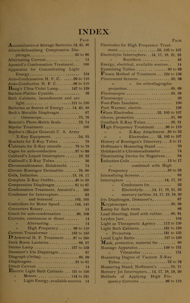 INDEX Page Accumulators or Storage Batteries. 14, 45, 46 Albers-Schoenberg Compression Dia- phragm 63 to 66 Alternating Current 14 Apostoli's Condensation Treatment... 100 Apparatus for Concentrating Light Energy, 134 Auto-Condensation H. F. C 96 to 110 Auto-Conduction H. F. C 96 to 110 Bang's Ultra-Violet Lamp 137 to 139 Barium-Platino Cyanide 38 Bath Cabinets, incandescent and arc light 121 to 130 Batteries as Source of Energy 14, 45, 46 Beck's Movable Diaphragm 67 Osteoscope 75, 76 Benoist's Photo-Metric Scale 73, 74 Bipolar Treatment 100 Borden's (Major General) U. S. Army X-Ray Equipment 54, 55 Brackets for X-Ray Tubes 78 Cabinets for X-Ray utensils 76 to 78 Cages for auto-conduction 97 to 99 Caldwell's Liquid Interrupters 18, 22 Caldwell's X-Ray Tubes 36 Chromoradiometer, Holzknecht 74 Chronic Roentgen Dermatitis 79, 80 Coils, Induction 15, 16, 17 Complete X-Ray Outfits 48 to 59 Compression Diaphragm 61 to 67 Condensation Treatment, Apostoli's .. 100 Condenser for Interrupters 22 and Solenoid 102, 103 Controllers for Motor Speed 144, 145 Converters Rotary 14 Couch for auto-condensation 98, 109 Currents, continuous or direct 14 « Alternating 14 High Frequency 96 to 110 Current Transformer 153 to 155 D'Arsonval H. F. Treatment 97 to 100 Dark Room Lanterns 86, 87 Dermo Lamp 137 to 139 Dessauer's Iris Diapnragm 67 Diagraph (Ortho) 68, 69 Diaphragms 61 to 67 Direct Current 14 Electric Light Bath Cabinets 121 to 130 Motors 144 to 151 Page Electrodes for High Frequency Treat- ment 53. 105 to 107 Electrolytic Interrupters. . .14, 17, 18, 21, 22 « Rectifiers 45 Energy, electrical, available sources.. 14 Examining Tables 60 to 62 Finsen Method of Treatment 134 to 136 Fluorescent Screens 38, 39 u « for orthodiagraphic projection 68, 69 Fluoroscopes 38, 39 Fluoroscopy 38 Foot-Plate Insulator 100 Foot Warmer, electric 126 Glass Electrodes 53, 105 to 107 Gloves, protective 81, 89 Gundlach X-Ray Tubes 30, 31 High Frequency Treatment 96 to 110 « X-Ray Attachment. .50 to 53 « « Electrodes.... 53, 105 to 107 History of Roentgen's Discovery... .5 to 11 Hoffmann's Measuring Stand 70 Holzknecht's Chromoradiometer 74 Illuminating Device for Negatives.... 84 Induction Coils 15 to 17 « combined with High Frequency 50 to 53 Intensifying Screens 83 Interrupters 14, 17, 18 « Condensers for 22 Electrolytic 14, 17, 18, 21, 22 mercury turbine. 14, 17, 18, 19, 20 Iris Diaphragm, Dessauer's 67 JCryptoscopes 38, 39 Lamp for dark room 86 Lead Sheeting, lined with rubber 80, 81 Leyden Jars ... 104 Light as Therapeutic Agency 112 to 120 Light Bath Cabinets 121 to 130 « Projectors 131 to 133 Local Light Baths 127 to 130 Mask, protective, material for 80 Massage Apparatus 149 to 151 « Vibratodes 151 Measuring Degree of Vacuum X-Ray Tubes 73 to 76 Measuring Stand, Hoffmann's 70, 71 Mercury Jet Interrupters... 14, 17, 18, 19, 20 Methods of Applying High Fre-