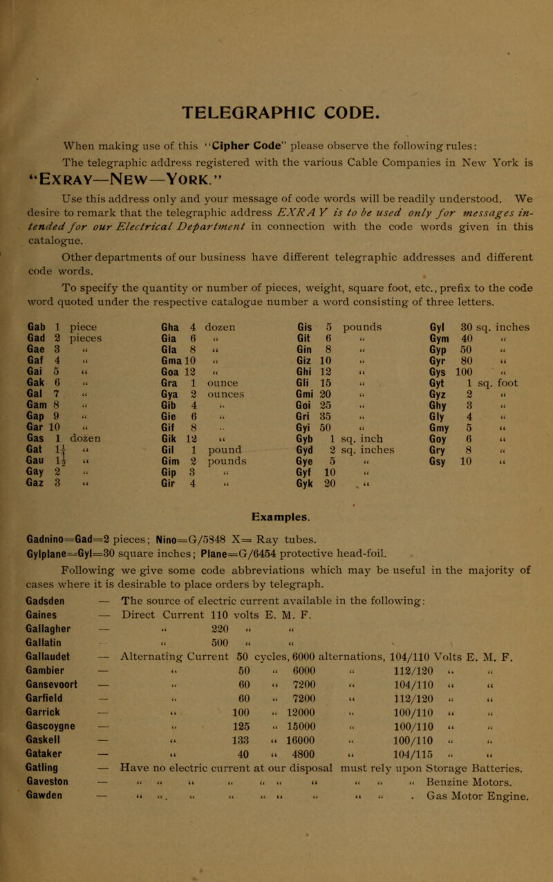 TELEGRAPHIC CODE. When making use of this Cipher Code please observe the following rules: The telegraphic address registered with the various Cable Companies in New York is Exray—New— York. Use this address only and your message of code words will be readily understood. We desire to remark that the telegraphic address EXRA V is to be used only for messages in- tended for our Electrical Department in connection with the code words given in this catalogue. Other departments of our business have different telegraphic addresses and different code words. To specify the quantity or number of pieces, weight, square foot, etc., prefix to the code word quoted under the respective catalogue number a word consisting of three letters. Gab 1 piece Gad 2 pieces Gae 3 « Gaf 4 t, Gai 5 u Gak 6 u Gal 7 II Gam 8 it Gap 9 « Gar 10 II Gas 1 dozen Gat 11 (i Gau U (i Gay 2 « Gaz 3 it Gha 4 dozen Gia 6 « Gla 8 « GmalO (, Goa 12 « Gra 1 ounce Gya 2 ounces Gib 4 >. Gie 6 C( Gif 8 Gik 12 II Gil 1 pound Gim 2 pounds Gip 3 « Gir 4 (< Gis 5 pounds Git 6 Gin 8 Giz 10 Ghi 12 Gli 15 Gmi 20 Goi 25 Gri 35 Gyi 50 Gyb 1 sq. inch Gyd 2 sq. inches Gye 5 Gyf 10 Gyk 20 Gyl 30 sq. inches Gym 40 Gyp 50 Gyr 80 Gys 100 Gyt Gyz Ghy Gly 4 Gmy 5 Goy 6 Gry 8 Gsy 10 1 sq. foot 2 Examples. Gadnino=Gad=2 pieces; Nino=G/5S48 X= Ray tubes. Gylplane^Gyl=30 square inches; Plane=G/6454 protective head-foil. Following we give some code abbreviations which may be useful in the majority of cases where it is desirable to place orders by telegraph. Gadsden — The source of electric current available in the following: Gaines — Direct Current 110 volts E. M. F. Gallagher — 220 <( •i Gallatin ii 500 ii « Gallaudet — Alternating Current 50 cycles, 6000 alternations, 104/110 Volts E. M. F. Gambier — 50 6000 ii 112/120 u ii Gansevoort — 60 7200 u 104/110 ci ii Garfield — 60 7200 « 112/120 « ii Garrick — i« 100 12000 « 100/110 .« «< Gascoygne — 125 15000 « 100/110 u << Gaskell — 133 16000 « 100/110 u i. Gataker — u 40 4800 104/115 « u Gatling — Have no electric current at our disposal must rely upon Storage Batteries. Gaveston — « ii ii i< i ii u H t* Benzine Motors. Gawden — « ,i. ,, i i « « Gas Motoi Engine.