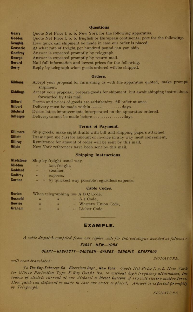 Questions Geary Quote Net Price f. o. b. New York for the following apparatus. Geddes Quote Net Price f. o. b. English or European continental port for the following. Genghis How quick can shipment be made in case our order is placed. Genseric At what rate of freight per hundred pound can you ship Geoffroy Answer is expected promptly by telegraph. George Answer is expected promptly by return mail. Gerard Mail full information and lowest prices for the following. Gerry Reply by telegraph when goods ordered will be shipped. Orders. Gibbons Accept your proposal for furnishing us with the apparatus quoted, make prompt shipment. Giddings Accept your proposal, prepare goods for shipment, but await shipping instructions forwarded by this mail. Gifford Terms and prices of goods are satisfactory, fill order at once. Gilbert Delivery must be made within days. Gilchrist Desire latest improvements incorporated on the apparatus ordered. Gillespie Delivery cannot be made before days. Terms of Payment. Gillmore Ship goods, make sight drafts with bill and shipping papers attached. Gillott Draw upon me (us) for amount of invoice in any way most convenient. Gillray Remittance for amount of order will be sent by this mail. Gilpin New York references have been sent by this mail. Shipping Instructions. Gladstone Ship by freight usual way. Gliddon « « fast freight. Goddard « « steamer. Godfrey « « express. Gordon « « by quickest way possible regardless expense. Cable Codes. Gorton When telegraphing use A B C Code. Gosnold « it .« A 1 Code. Gowrie u « „ Western Union Code. Graham « « «« Lieber Code. EXAMPLE, A cable dispatch compiled from our cipher code for this catalogue worded as follows EXRA Y—NEW—YORK. GEARY- GABPASTY—GADSDEN—GAINES—GENGHIS—GEOFFROY will read translated: SIGN A TURh. To The Kny-Schetrer Co., Electrical Dept., New York. Quote Net Price f. o. b. New York for G/6112 Perfection Type X-Ray Outfit Ao. 10 without high frequency attachment, the source of electric current at our disposal is Direct Current of no volt electro-motive force. How quick can shipment be made in case our order is placed. Answer is expected promptly by Telegraph. SIGN ATI'RE.