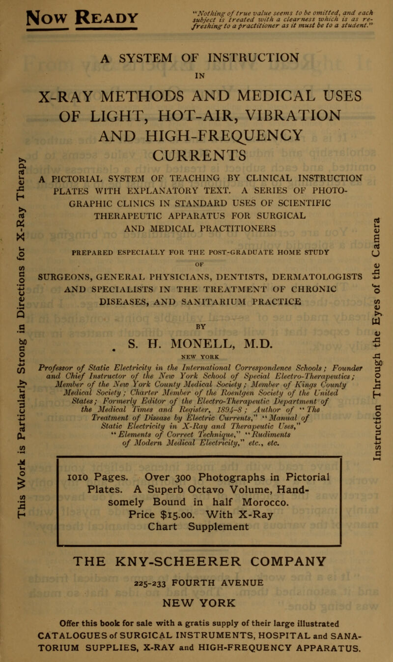 Now Ready Nothing of true value seems to be omitted, and each subject ts treated with a clearness which is as re- freshing to a practitioner as it must be to a student. a nJ u O x\ h X u o u Q c G O u U 3 u u. A SYSTEM OF INSTRUCTION IN X-RAY METHODS AND MEDICAL USES OF LIGHT, HOT-AIR, VIBRATION AND HIGH-FREQUENCY CURRENTS A PICTORIAL SYSTEM OF TEACHING BY CLINICAL INSTRUCTION PLATES WITH EXPLANATORY TEXT. A SERIES OF PHOTO- GRAPHIC CLINICS IN STANDARD USES OF SCIENTIFIC THERAPEUTIC APPARATUS FOR SURGICAL AND MEDICAL PRACTITIONERS PREPARED ESPECIALLY FOR THE POST-GRADUATE HOME STUDY OF SURGEONS, GENERAL PHYSICIANS, DENTISTS, DERMATOLOGISTS AND SPECIALISTS IN THE TREATMENT OF CHRONIC DISEASES, AND SANITARIUM PRACTICE BY S. H. MONELL, M.D. NEW YORK Professor of Static Electricity in the International Correspondence Schools; Founder and Chief Instructor of the New York School of Special Electro-Therapeutics; Member of the New York County Medical Society ; Member of Kings County Medical Society ; Charter Member of the Roentgen Society of the United States; Formerly Editor of the Electro-Therapeutic Department of the Medical Times and Register, 1894-8; Author of ''The Treatment of Disease by Electric Currents,'''' Manual of Static Electricity in X-Ray and Therapeutic Uses, Elements of Correct Technique,'''' Rudiments of Modern Medical Electricity,' etc., etc. CO XI 43 hO O u h c o '-Z3 u 3 u (A a ioio Pages. Over 300 Photographs in Pictorial Plates. A Superb Octavo Volume, Hand- somely Bound in half Morocco. Price $15.00. With X-Ray Chart Supplement THE KNY-SCHEERER COMPANY 225-233 FOURTH AVENUE NEW YORK Offer this book for sale with a gratis supply of their large illustrated CATALOGUES of SURGICAL INSTRUMENTS, HOSPITAL and SANA- TORIUM SUPPLIES, X-RAY and HIGH-FREQUENCY APPARATUS.