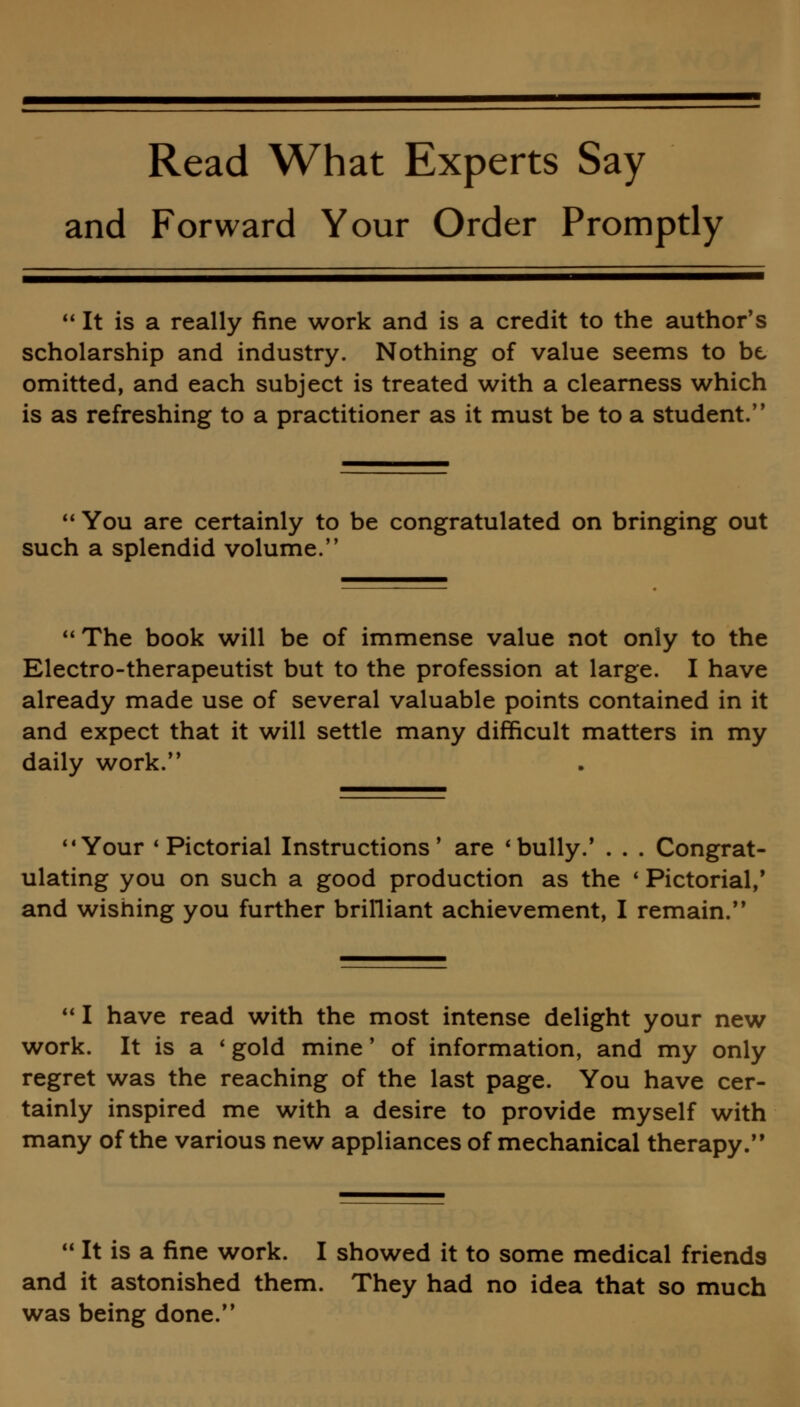 Read What Experts Say and Forward Your Order Promptly  It is a really fine work and is a credit to the author's scholarship and industry. Nothing of value seems to be omitted, and each subject is treated with a clearness which is as refreshing to a practitioner as it must be to a student.  You are certainly to be congratulated on bringing out such a splendid volume. The book will be of immense value not only to the Electro-therapeutist but to the profession at large. I have already made use of several valuable points contained in it and expect that it will settle many difficult matters in my daily work. Your * Pictorial Instructions' are 'bully.' . . . Congrat- ulating you on such a good production as the ' Pictorial,' and wishing you further brilliant achievement, I remain.  I have read with the most intense delight your new work. It is a ' gold mine' of information, and my only regret was the reaching of the last page. You have cer- tainly inspired me with a desire to provide myself with many of the various new appliances of mechanical therapy. 11 It is a fine work. I showed it to some medical friends and it astonished them. They had no idea that so much was being done.