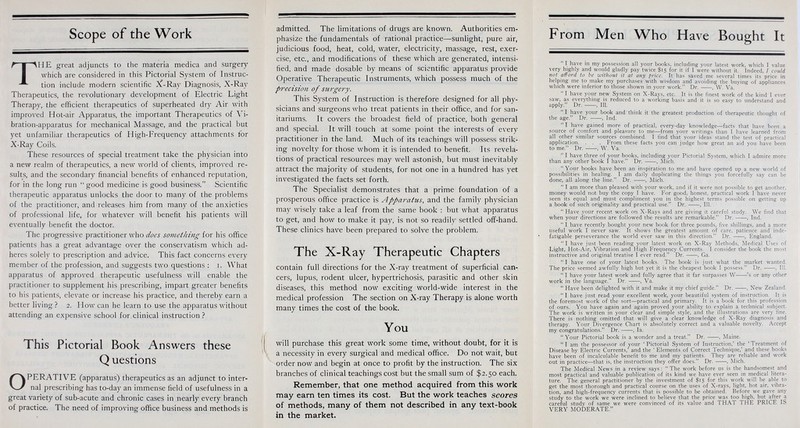 Scope of the Work THE great adjuncts to the materia medica and surgery which are considered in this Pictorial System of Instruc- tion include modern scientific A-Ray Diagnosis, X-Ray Therapeutics, the revolutionary development of Electric Light Therapy, the efficient therapeutics of superheated dry Air with improved Hot-air Apparatus, the important Therapeutics of Vi- bration-apparatus for mechanical Massage, and the practical but yet unfamiliar therapeutics of High-Frequency attachments for X-Ray Coils. These resources of special treatment take the physician into a new realm of therapeutics, a new world of clients, improved re- sults, and the secondary financial benefits of enhanced reputation, for in the long run good medicine is good business. Scientific therapeutic apparatus unlocks the door to many of the problems of the practitioner, and releases him from many of the anxieties of professional life, for whatever will benefit his patients will eventually benefit the doctor. The progressive practitioner who does something for his office patients has a great advantage over the conservatism which ad- heres solely to prescription and advice. This fact concerns every member of the profession, and suggests two questions : i. What apparatus of approved therapeutic usefulness will enable the practitioner to supplement his prescribing, impart greater benefits to his patients, elevate or increase his practice, and thereby earn a better living ? 2. How can he learn to use the apparatus without attending an expensive school for.clinical instruction? This Pictorial Book Answers these Q uestions OPERATIVE (apparatus) therapeutics as an adjunct to inter- nal prescribing has to-day an immense field of usefulness in a great variety of sub-acute and chronic cases in nearly every branch of practice. The need of improving office business and methods is admitted. The limitations of drugs are known. Authorities em- phasize the fundamentals of rational practice—sunlight, pure air, judicious food, heat, cold, water, electricity, massage, rest, exer- cise, etc., and modifications of these which are generated, intensi- fied, and made dosable by means of scientific apparatus provide Operative Therapeutic Instruments, which possess much of the precision of surgery. This System of Instruction is therefore designed for all phy- sicians and surgeons who treat patients in their office, and for san- itariums. It covers the broadest field of practice, both general and special. It will touch at some point the interests of every practitioner in the land. Much of its teachings will possess strik- ing novelty for those whom it is intended to benefit. Its revela- tions of practical resources may well astonish, but must inevitably attract the majority of students, for not one in a hundred has yet investigated the facts set forth. The Specialist demonstrates that a prime foundation of a prosperous office practice is Apparatus, and the family physician may wisely take a leaf from the same book : but what apparatus to get, and how to make it pay, is not so readily settled off-hand. These clinics have been prepared to solve the problem. The X-Ray Therapeutic Chapters contain full directions for the X-ray treatment of superficial can- cers, lupus, rodent ulcer, hypertrichosis, parasitic and other skin diseases, this method now exciting world-wide interest in the medical profession The section on X-ray Therapy is alone worth many times the cost of the book. You will purchase this great work some time, without doubt, for it is a necessity in every surgical and medical office. Do not wait, but order now and begin at once to profit by the instruction. The six branches of clinical teachings cost but the small sum of $2.50 each. Remember, that one method acquired from this work may earn ten times its cost. But the work teaches scores of methods, many of them not described in any text-book in the market. From Men Who Have Bought It ' I have m my possession all your books, including your latest work, which I value very highly and would gladly pay twice $15 for it if I were without it. Indeed, / could not afford to be without it at any price. It has saved me several times its price in helping me to make my purchases with wisdom and avoiding the buying of appliances which were inferior to those shown in your work. Dr. , W. Va.  I have your new System on X-Rays, etc. It is the finest work of the kind I ever saw, as everything is reduced to a working basis and it is so easy to understand and apply. Dr. , 111. I have your book and'think it the greatest production of therapeutic thought of the age. Dr. , Ind.  I have gained more of practical, every-day knowledge—facts that have been a source of comfort and pleasure to me—from your writings than I have learned from all other similar sources combined. I find that your ideas stand the test of practical application. . . . From these facts you can judge how great an aid you have been to me. Dr. , W. Va.  I have three of your books, including your Pictorial System, which I admire more than any other book I have. Dr. , Mich.  Your books have been an inspiration to me and have opened up a new world of possibilities in healing. I am daily duplicating the things you forcefully say can be done, all along the line. Dr. , Mich.  I am more than pleased with your work, and if it were not possible to get another, money would not buy the copy I have. For good, honest, practical work I have never seen its equal and must compliment you in the highest terms possible on getting up a book of such originality and practical use. Dr. , 111.  Have your recent work on X-Rays and are giving it careful study. We find that when your directions are followed the results are remarkable. Dr. , Ind.  I have recently bought your new book for three pounds, five shillings, and a more useful work I never saw. It shows the greatest amount of care, patience and inde- fatigable perseverance the world ever saw in this direction. Dr. , England. I have just been reading your latest work on X-Ray Methods. Medical Uses of 'Light, Hot-Air, Vibration and High Frequency Currents. I consider the book the most instructive and original treatise I ever read. Dr. , Ga.  I have one of your latest books. The book is just what the market wanted. The price seemed awfully high but yet it is the cheapest book I possess. Dr. , 111.  I have your latest work and fully agree that it far surpasses W 's or any other work in the language. Dr. ——, Va.  Have been delighted with it and make it my chief guide. Dr. , New Zealand. I have just read your excellent work, your beautiful system of instruction. It is the foremost work of the sort—practical and primary. It is a book for this profession of ours. You have again and again proved your ability to explain a technical subject The work is written in your clear and simple style, and the illustrations are very fine. There is nothing omitted that will give a clear knowledge of X-Ray diagnosis and therapy. Your Divergence Chart is absolutely correct and a valuable novelty. Accept my congratulations. Dr. , la.  Your Pictorial book is a wonder and a treat. Dr. . Maine.  I am the possessor of your ' Pictorial System of Instruction,' the ' Treatment of Disease by Electric Currents,' and the ' Elements of Correct Technique,' and these books have been of incalculable benefit to me and my patients. They are reliable and work out in practice—that is, the instruction they offer does. Dr. , Mich. The Medical News in a review says:  The work before us is the handsomest and most practical and valuable publication of its kind we have ever seen in medical litera- ture. The general practitioner by the investment of $15 for this work will be able to get the most thorough and practical course on the uses of X-rays, light, hot air. vibra- tion, and high-frequency currents that is possible to be obtained. Before we gave any study to the work we were inclined to believe that the price was too high, but after a careful study of same we were convinced of its value and THAT THE PRICE IS VERY MODERATE.