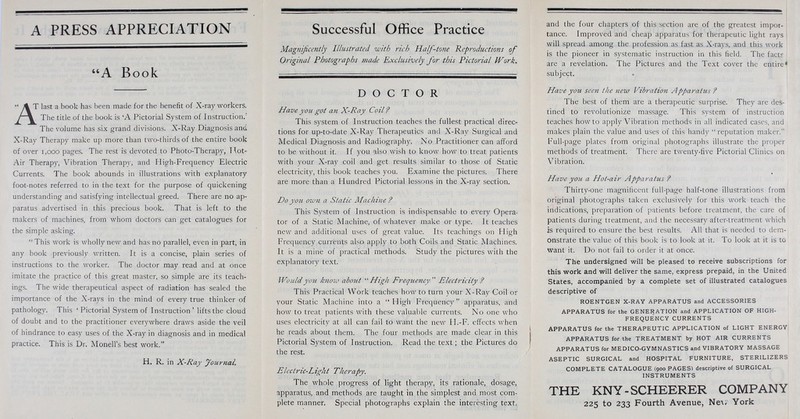 A PRESS APPRECIATION A Book '* \ T last a book has been made for the benefit of X-ray workers. /% The title of the book is 'A Pictorial System of Instruction/ The volume has six grand divisions. X-Ray Diagnosis and X-Ray Therapy make up more than two-thirds of the entire book of over 1,000 pages. The rest is devoted to Photo-Therapy, Hot- Air Therapy, Vibration Therapy, and High-Frequency Electric Currents. The book abounds in illustrations with explanatory foot-notes referred to in the text for the purpose of quickening understanding and satisfying intellectual greed. There are no ap- paratus advertised in this precious book. That is left to the makers of machines, from whom doctors can get catalogues for the simple asking.  This work is wholly new and has no parallel, even in part, in any book previously written. It is a concise, plain series of instructions to the worker. The doctor may read and at once imitate the practice of this great master, so simple are its teach- ings. The wide therapeutical aspect of radiation has sealed the importance of the X-rays in the mind of every true thinker of pathology. This ' Pictorial System of Instruction ' lifts the cloud of doubt and to the practitioner everywhere draws aside the veil of hindrance to easy uses of the X-ray in diagnosis and in medical practice. This is Dr. Monell's best work. H. R. in X-Ray Journal Successful Office Practice Magnificently Illustrated with rich Half-tone Reproductions of Original Photographs made Exclusively for this Pictorial Work. DOCTOR Have you got an X-Ray Coil? This system of Instruction teaches the fullest practical direc- tions for up-to-date X-Ray Therapeutics and X-Ray Surgical and Medical Diagnosis and Radiography. No Practitioner can afford to be without it. If you also wish to know how to treat patients with your X-ray coil and get results similar to those of Static electricity, this book teaches you. Examine the pictures. There are more than a Hundred Pictorial lessons in the X-ray section. Do you. own a Static Machine ? This System of Instruction is indispensable to every Opera- tor of a Static Machine, of whatever make or type. It teaches new and additional uses of great value. Its teachings on High Frequency currents also apply to both Coils and Static Machines. It is a mine of practical methods. Study the pictures with the explanatory text. Would you know abo?it High Frequency Electricity f This Practical Work teaches how to turn your X-Ray Coil or your Static Machine into a High Frequency apparatus, and how to treat patients with these valuable currents. No one who uses electricity at all can fail to want the new H.-F. effects when he reads about them. The four methods are made clear in this Pictorial System of Instruction. Read the text; the Pictures do the rest. Electric-Light Therapy. The whole progress of light therapy, its rationale, dosage, apparatus, and methods are taught in the simplest and most com- plete manner. Special photographs explain the interesting text, and the four chapters of this section are of the greatest impor- tance. Improved and cheap apparatus for therapeutic light rays will spread among the profession as fast as X-rays, and this work is the pioneer in systematic instruction in this field. The facts are a revelation. The Pictures and the Text cover the entire * subject. Have yozi seen the new Vibration Apparahis ? The best of them are a therapeutic surprise. They are des- tined to revolutionize massage. This system of instruction teaches how to apply Vibration methods in all indicated cases, and makes plain the value and uses of this handy  reputation maker. Full-page plates from original photographs illustrate the proper methods of treatment. There are twenty-five Pictorial Clinics on Vibration. Have you a Hot-air Apparatus ? Thirty-one magnificent full-page half-tone illustrations from original photographs taken exclusively for this work teach the indications, preparation of patients before treatment, the care of patients during treatment, and the necessary after-treatment which is required to ensure the best results. All that is needed to dem-1 onstrate the value of this book is to look at it. To look at it is to want it. Do not fail to order it at once. The undersigned will be pleased to receive subscriptions for this work and will deliver the same, express prepaid, in the United States, accompanied by a complete set of illustrated catalogues descriptive of ROENTGEN X-RAY APPARATUS and ACCESSORIES APPARATUS for the GENERATION and APPLICATION OF HIGH- FREQUENCY CURRENTS APPARATUS for the THERAPEUTIC APPLICATION of LIGHT ENERGY APPARATUS for the TREATMENT by HOT AIR CURRENTS APPARATUS for MEDICO-GYMNASTICS and VIBRATORY MASSAGE ASEPTIC SURGICAL and HOSPITAL FURNITURE, STERILIZERS COMPLETE CATALOGUE (900 PAGES) descriptive of SURGICAL INSTRUMENTS THE KNY-SCHEERER COMPANY 225 to 233 Fourth Avenue, Ne\< York