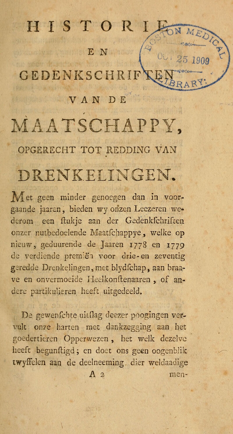 H I S T O R I E N GEDENKSCHRIF VAN DE AA JL VJV,IJL1AX JL JL , OPGERECHT TOT REDDING VAN <LING 4 et geen minder genoegen dan in voor- gaande jaaren, bieden wy onzen Leezeren we- derom een flukje aan der Gedenkfchriften onzer nutbedoelende Maatfchappye, welke op nieuw, geduurende de. Jaaren 1778 en 1779 de verdiende pfemiëa voor drie-en zeventig geredde Drenkelingen,met blydfchap, aan braa- ve en onvermoeide Heelkonftenaaren , of an- dere partikulieren heeft uitgedeeld. De gewenfcbte uitflag deezer poogingen ver- vult onze harten met dankzegging aan het goedertieren Opperwezen , het welk dezelve heeft begunfligd; en doet ons geen oogenblik twyffelen aan de deelneeming dier weldaadige