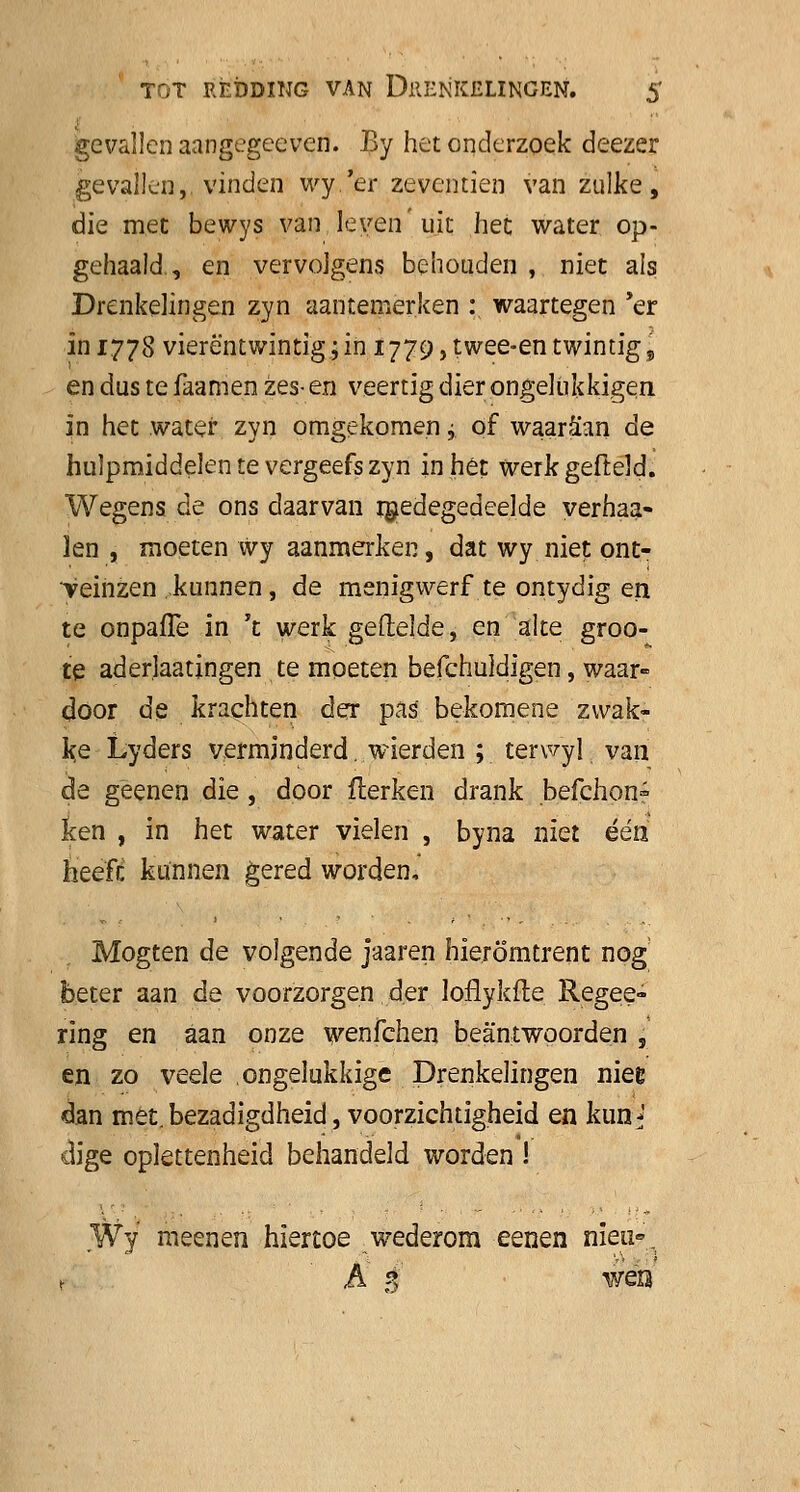 gevallen aangegceven. By het onderzoek deezer gevallen,, vinden wy.'er zeventien van zulke, die met bewys van leven'uit het water op- gehaald., en vervolgens behouden , niet als Drenkelingen zyn aantemerken : waartegen 'er 1111778 vierentwintig; in 1779, twee-en twintig, endustefaamen zes-en veertig dier ongelukkigen in het water zyn omgekomen j of waaraan de hulpmiddelen te vergeefs zyn inhêt werkgefteld. Wegens de ons daarvan medegedeelde vernaa- ien , moeten Wy aanmerken, dat wy niet ont- veinzen .kunnen, de menigwerf te ontydig en te onpafle in 't werk gefielde, en alte groo- te aderlaatingen te moeten befchuldigen, waar- door de krachten der pas bekomene zwak- ke Lyders verminderd. wierden ; terwyl. van de gëenen die , door fterken drank ,befchon= ken , in het water vielen , byna niet één heeft kunnen gered worden, Mogten de volgende jaaren hieromtrent nog beter aan de voorzorgen der loflykfte Regee- ring en aan onze wenfchen beantwoorden , en zo veele ongelukkige Drenkelingen mee dan met. bezadigdheid, voorzichtigheid en kun^ dige oplettenheid behandeld worden ! Wy meen en hiertoe wederom eenen nieu-. r A 4 wen