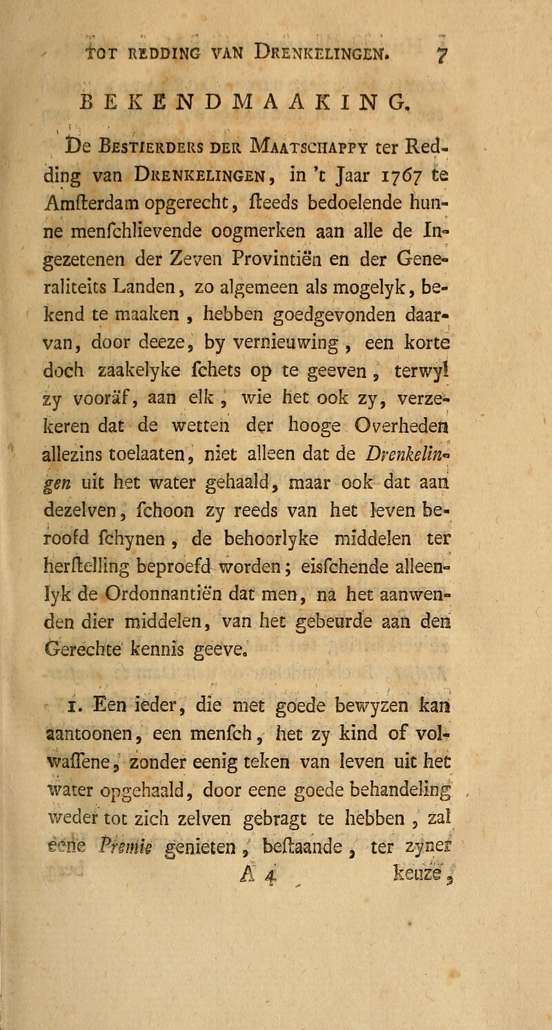 BEKENDMAAKING. De Bestierders der Maatschappy ter Red- ding van Drenkelingen, in 't Jaar 1767 te Amfterdamopgerecht, fteeds bedoelende hun- ne menfchlievende oogmerken aan alle de In- gezetenen der Zeven Provintié'n en der Gene- raliteits Landen, zo algemeen als mogelyk, be- kend te maaken , hebben goedgevonden daar- van, door deeze, by vernieuwing , een korte doch zaakelyke fchets op te geeven 9 terwy! zy vooraf, aan elk , wie het ook zy, verze- keren dat de wetten der hooge Overheden allezins toelaaten, niet alleen dat de Drenkelin- gen uit het water gehaald, maar ook dat aan dezelven, fchoon zy reeds van het leven be- roofd fchynen, de behoorlyke middelen ter herftelling beproefd worden; eisfchende alleen- lyk de Ordonnantiën dat men, na het aanwen- den dier middelen, van het gebeurde aan den Gerechte kennis geeve. 1. Een ieder, die met goede bewyzen kan aantoonen, een menfch, het zy kind of vol- waffene •} zonder eenig teken van leven uit heü water opgehaald, door eene goede behandeling weder tot zich zelven gebragt te hebben ,J zal eene Pmnie genieten 9 beftaande, ter zynei £ 4 , keuze 3