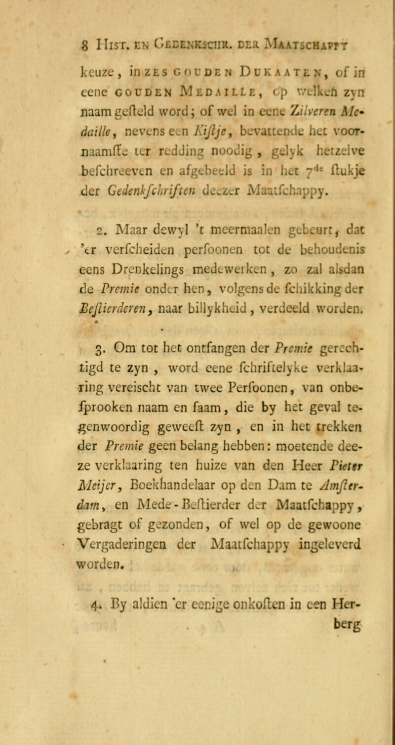 ].-. uze , in zts i den D D k a aten, i f in eene gouden M ld.ml; naam gefield word; of '.vel i i en Mc daille, nevens een Kijlje, beval e het voot- imfïe tei redding noodig , befehreeven en -ld is in bef 7* i tukje tier Gedtnkfchriften y. 2. Maar dewyl 't ineermaalen gebeur:. \r verfcheiden perfoonen tot de behoudc eens Drenkelings medewerken , z -Jan de Premie onder hen, volgens de fchikkingder Befiicrdcren, naar billykheid, verdeeld worden* 3. Om tot het ontfangen der Premie gerech- tigd te zyn , word eene lchrifteJyke werk ring vcreischt van twee Perlbunen, van onbe- fprooken naam en faam, die by het geval te- genwoordig gewceft zyn , en in het trekken der Premie geen belang hebben: moetende dee- ze verklaaring ten huize van d^n Heef Pieter Alcijcr, Boekhandelaar op den Dam te Amfter- dam> en Mede - Beftierder dei Maatfchappy, gebragt of gezonden, of wel op de gewoone Vergaderingen der Maatfchappy ingeleverd worden. 4. By aldien *er eenige onkofl.cn in een Her- berg