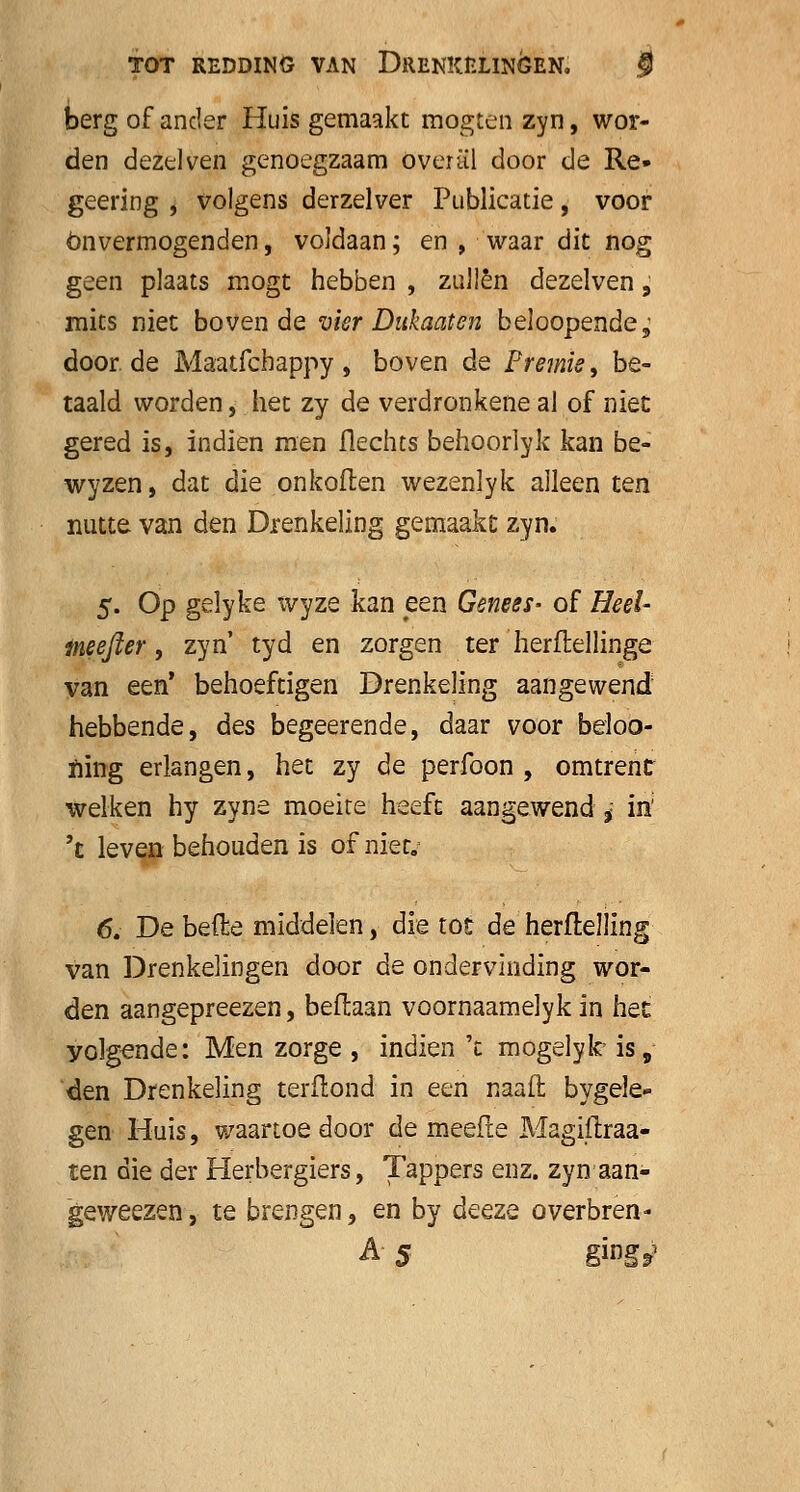 berg of ander Huis gemaakt mogten zyn, wor- den dezelven genoegzaam overal door de Re- geering , volgens derzelver Publicatie, voor Onvermogenden, voldaan; en , waar dit nog geen plaats mogt hebben , zullen dezelven, mits niet boven de vier Dukaat en beloopende,' door de Maatfcbappy, boven de Premie, be- taald worden, het zy de verdronkene al of niet gered is, indien men flechts behoorlyk kan be- wyzen, dat die onkoflen wezenlyk alleen ten nutte van den Drenkeling gemaakt zyn. 5. Op gelyke xvyze kan een Genees- of Heel- meefter, zyn' tyd en zorgen ter herftellinge van een' behoeftigen Drenkeling aangewend hebbende, des begeerende, daar voor beloo- ïrïng erlangen, het zy de perfoon , omtrent welken hy zyne moeite heeft aangewend * m; 't leven behouden is of niet. 6. De befte middelen, die tot de herftelling van Drenkelingen door de ondervinding wor- den aangepreezen, beflaan voornaamelyk in het yolgonde: Men zorge , indien 't mogelyk- is, den Drenkeling terflond in een naad bygele- gen Huis, waartoe door de meefie Magiitraa- ten die der Herbergiers, Tappers enz. zyn aan- geweezen, te brengen, en by deeze overbren-