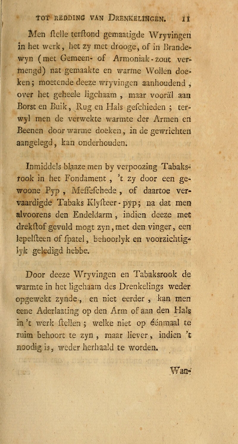 Men Helle terftond gemaatigde Wryvingen in het werk, het zy met drooge, of in Brande* wyn (met Gemeen- of Armoniak-zouc ver- mengd) nat gemaakte en warme Wollen doe- ken ; moetende deeze wryvingen aanhoudend , over het geheele Jigchaam , maar vooral aan Borst en Buik, Rug en Hals gefchieden ; ter- wyl men de verwekte warmte der Armen en Beenen door warme doeken, in de gewrichten aangelegd, kan onderhouden. Inmiddels blaaze men by verpcozing Tabaks- rook in het Fondament , 't zy door een ge- woone Fyp , MefTefchede , of daartoe ver- vaardigde Tabaks Klyfteer - pyp; na dat men alvoorens den Endeldarm, indien deeze mee drekftof gevuld mogt zyn,met den vinger, een lepelfteen of fpatel, behoorlyk en voorzichtig- lyk geledigd hebbe. Door deeze Wryvingen en Tabaksrook de warmte in het ligchaam des Drenkelings weder opgewekt zynde>, en niet eerder , kan men eene Aderlaating op den Arm of aan den Hals in 't werk (lellen ; welke niet op éénmaal té ruim behoort te zyn , maar liever, indien ?£ noodigis, weder herhaald te worden. an-