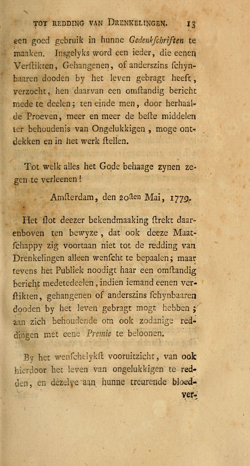 een goed gebruik in hunne Gcdenkfihnften te maaken. Insgelyks word een ieder, die eenen. Verdikten, Gehangenen, of anderszins fchyn- baaren dooden by het leven gebragt heeft, verzocht, hen daarvan een omftandig bericht mede te deelen; ten einde men, door herhaal- de Proeven, meer en meer de befte middelen ter behoudenis van Ongelukkigen , moge ont- dekken en in het werk ftellen. Tot welk alles het Goeie behaage zynen ze- gen te verleenen i Amfterdam, den 2qften Mai, 1779. Het Hot deezer bekendmaaking ftrekt daar- enboven ten bewyze , dat ook deeze Maat- fchappy zig voortaan niet tot de redding van, Drenkelingen alleen wenfcht te bepaalen; maar tevens het Publiek noodigt haar een omflandig bericht medetedeelen, indien iemand eenen ver- flikten , gehangenen of anderszins fchynbaarea dooden by het leven gebragt rnogt hebben;'' aan zich behoudende om ook zodanige red- dingen met eene Premie te beloonen. By het wenfcheiykft vooruitzicht, van ook hierdoor het Iqvqü van ongelukkigen te red«? den, en dezelve'aan, hunne treurende bloed- ver-