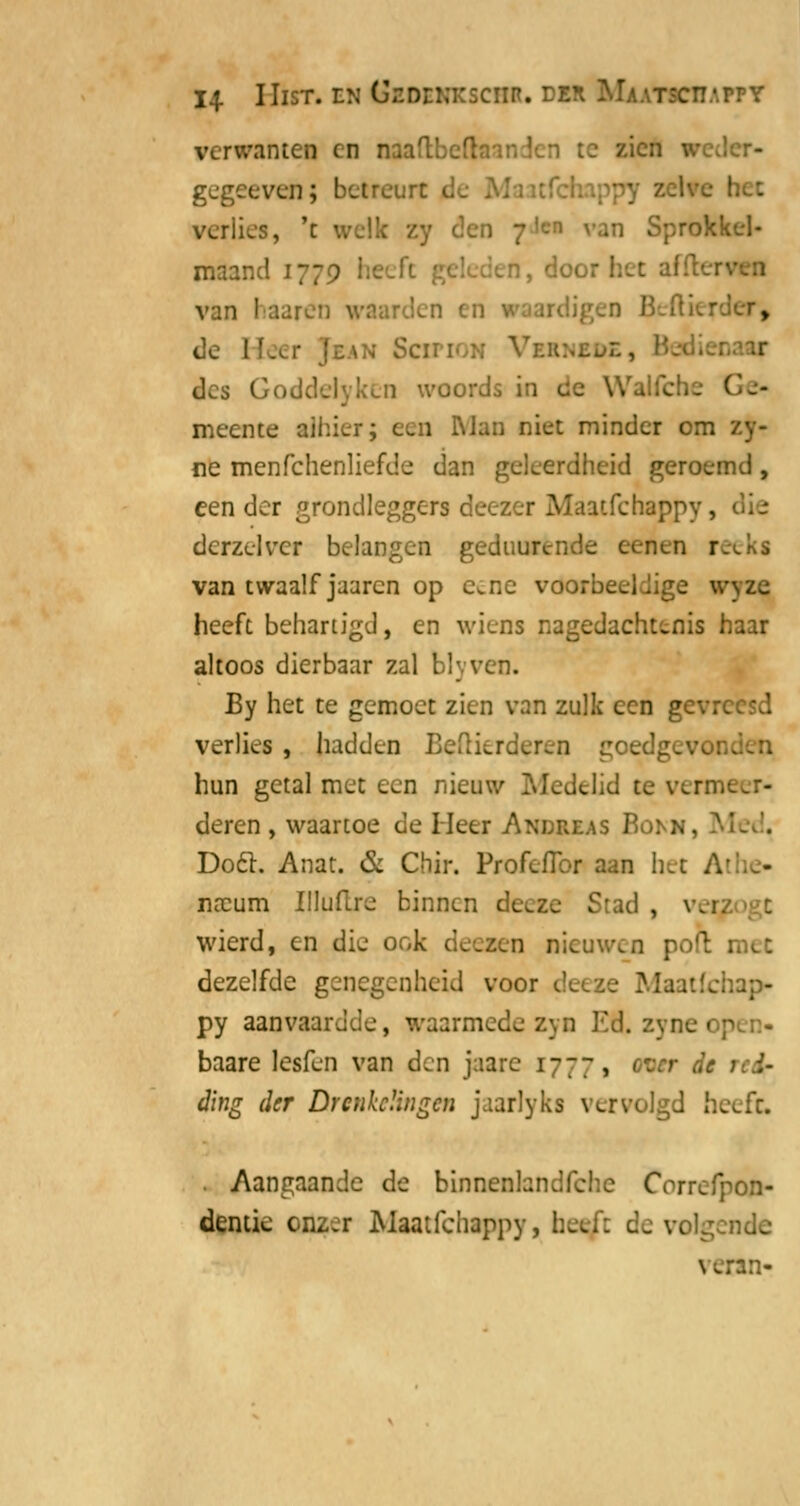 14- IIlST. EN tflOEKKSCHB. DEH CÜ.'.PPY verwante! en naaftbefti uen gegeeven; betreurt ■ verlies, 't welk zy den 7'en van Sprokkel- maand : van haaren waarden en raardi de :\n SciTi',:; Vi des Goddelyken woords in cc WalTcbe I meente aihier; een RJan niet minder om . ne menfchenliefde dan geleerdheid geroemd, een der grondleggers deezer Maatfchappy, dcrzelvcr belangen geduurénde eenen reeks van twaalf jaaren op e^ne voorbeeldige wyzc heeft behartigd, en wiens nagedachtenis haar altoos dierbaar zal blyven. By het te gemoet zien van zulk een gevreesd verlies, hadden I ?ren goe hun getal met een nieu lelid te vermeer- deren , waartoe de lieer And&eas Bomi Doel. Anat. & Chir. ProfefTor aan het A' - na:um Illudre binnen Stad , \ wierd, en die ook deeaen nieuwen poft 1 dezelfde genegenheid voor ap- py aanvaardde, waarmede zyn Efl. zyne r p baare lesfen van den jaarc 17-77, tmr de ding der Drenkelingen jaarlyks vervolgd bxdz. Aangaande de binnenlandfche Crrrcfpon- dentie cnz.r Maatfchappy de volgende \ vran-