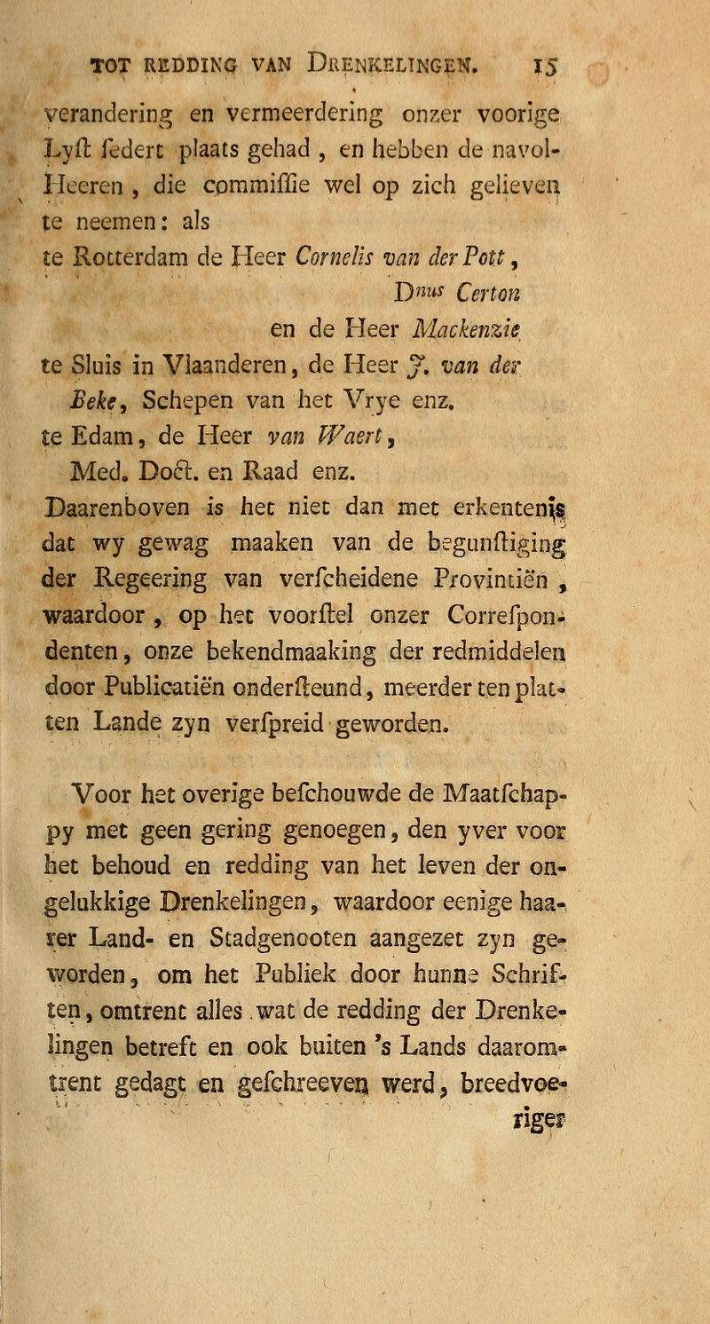 verandering en vermeerdering onzer voorige Lyft federt plaats gehad , en hebben de navol- Heeren , die commiffie wel op zich gelieven te neemen: als te Rotterdam de Heer Cornelis van derPott, D»«J Certon en de Heer Mackenzie te Sluis in Vlaanderen, de Heer j. van der Beh, Schepen van het Vrye enz. te Edam, de Heer van Waert, Med. Doel. en Raad enz. Daarenboven is het niet dan met erkentenis dat wy gewag maaken van de begunftiging der Regeering van verfcheidene Provintiën , waardoor , op het voorflel onzer Correfpon- denten, onze bekendmaaking der redmiddelen door Publicatiën onderfleund, meerder ten plat- ten Lande zyn verfpreid geworden. Voor het overige befchouwde de Maatfchap- py met geen gering genoegen, den yver voor het behoud en redding van het leven der on- gelukkige Drenkelingen, waardoor eenige haa- rer Land- en Stadgenooten aangezet zyn ge- worden, om het Publiek door hunne Schrif- ten, omtrent alles wat de redding der Drenke- lingen betreft en ook buiten 's Lands daarom- trent gedagt en gefchreeven werd, breedvoe- riger