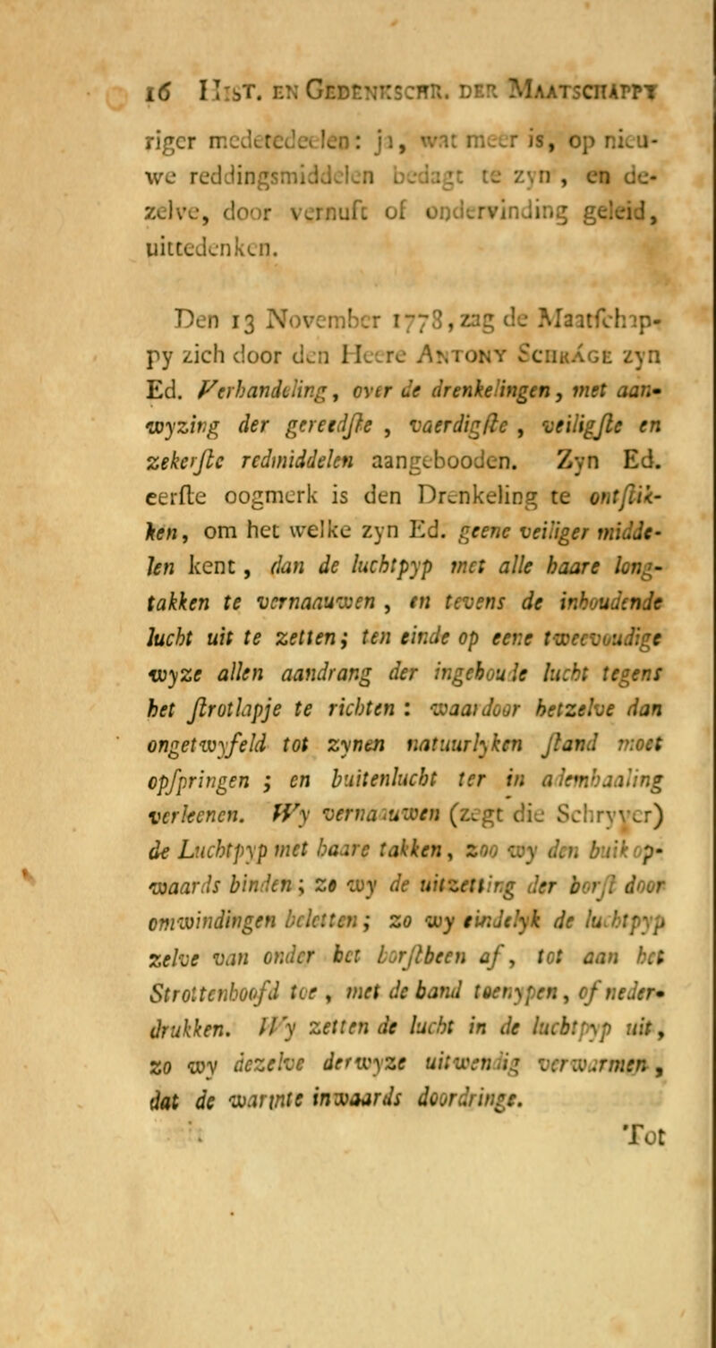 rigcr rr. •, l we reddingsmiddelen l n , en zclw-, door \.rnufc of ondervind! :.1, uitcedenken. Den 13 - MaatfchifH py zich door den He re AmtoHt SchbXge zyn Ed. Verhandeling, ovtr «•> drenkelingen, mrt aa/;- myzitig der geretdjre , vaerdigdc , veiligfie en zekojlc redmiddelen aangebooden. Zyn Ed. eerde oogmerk is den Drenkeling te o«r^. Ar», om het welke zyn Ed. ^ne veiliger midde- len kent, f/a/J <i<? lucht pyp met alle haar e L takken te vernaawxen , tn tevens de 'v:'- udewk lucht uit te zetten; ten einde op tent .ligt wyze allen aandrang der ingtbou Ie lucht tegens het flrotlipje te richten : waardoor hetzelve dan ongetivyfeld tot zynen natuurhken Jtand moet opfpringen ', en buitenlucht ter in \ling verkenen. Wy vernaauwn (z^gt die Schryver) de Luchtpyp met haar e takken , p- toaards binden; z» ojy de uitzetting der borfl door emzvindingen beletten ; zo wy tirJclyk de zelve van onder bet lïrjlbten af, tot aan het Strottenhoofd iw\ met de band toenypen, ofne. - drukken. Wy zettende lucht in de hebtpyp uit, zo wy dezelve derwyzt uitu-cr; .■ .rmen , dat de vjannte inwaards doordrir. Tot