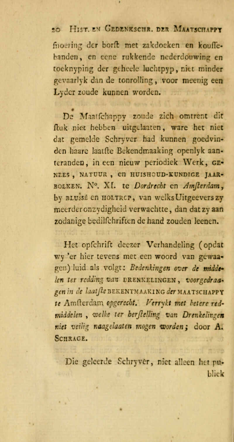 tb Mist. en Gedenksctir. dp.ti Maatsotappt fuoering der borfl met zakdoeken en koufTe- handen, en eene rukkende oederddbwing en toeknyping der geheele luchtpyp, r.iu minder gevaarlyk dan de tonroïfing, voor mecnig een Lydcr zoude kunnen worden. De Mm'fc'- ;;v sonde zich omtrent dit ftuk niet hebben uitgdaaten, ware het nid dat gemelde Schryvcr had kunnen goedvin- den haare laatfte Bckendmaaking openlyk aan- terandeD, ineen nieuw periodiek Werk, ge- nees , NATUUR , en HUISHCUD-KUNDIGE JAAR- BOLKEN. N°. Xf. te Dordrecht en Amjlerdam, by BLuisÉ en iioltrcp, van welks Uitgeeverszy meerderonzydigheid verwachtte, dan datzy aan zodanige bedilfchrifttn de hand zouden leenen. Het opfehrift deezer Verhandeling (opdat wy 'er hier tevens met een woord van gewaa- ge») luid als volgt: Bedenkingen over de middf len ter redding van erenxelingen, voorgedrag gen hl Je laatjieBEKEKTHAAK1HG dtrUAATtCBASTX te Amfterdam opgereebt. Jrerr\lt met hetere red- middelen , welke ter herJicUing van Drenïelir.zcn niet veilig naagclaaten mogen worden; door A. Schrace. Die geleerde Schryver, niet aüjcn hei ru- bliek