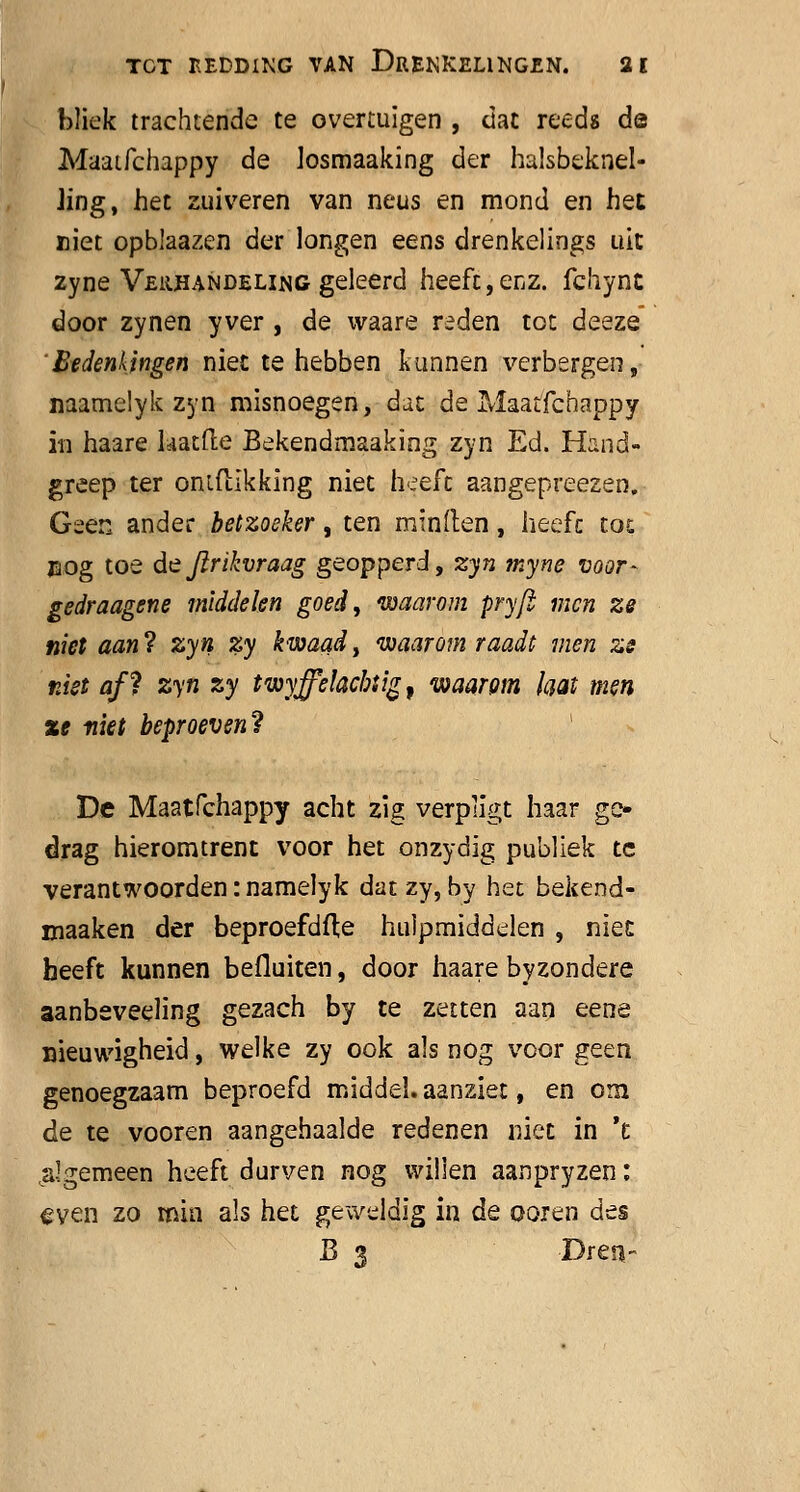 bliek trachtende te overtuigen , dat reeds de Maaifchappy de losmaaking der halsbeknel- Jing, het zuiveren van neus en mond en het niet opblaazen der longen eens drenkelings uit zyne Verhandeling geleerd heeft,enz. fchynt door zynen yver , de waare reden tot deeze 'Bedenkingen niet te hebben kunnen verbergen, naamelyk zyn misnoegen, dat de Maatfchappy in haare hatfte Bekendmaaking zyn Ed. Hand- greep ter ontfïlkking niet heeft aangepreezen. Geen ander betzoeker, ten minden, heeft tot nog toe de Jlrikvraag geopperd, 23(72 myne voor- gedraagene middelen goed, waarom pryft men ze niet aan ? zyn zy kwaad, waarom raadt men zs niet afï zyn zy twyffelacbtig, waarom laat men xe niet beproeven? De Maatfchappy acht zig verpligt haar ge- drag hieromtrent voor het onzydig publiek te verantwoorden: namelyk dat zy, by het bekend- maaken der beproefdfte hulpmiddelen , niet heeft kunnen befluiten, door haare byzondere aanbeveeling gezach by te zetten aan eene nieuwigheid, welke zy ook als nog voor geen genoegzaam beproefd middel, aanziet, en om de te vooren aangehaalde redenen niet in 't algemeen heeft durven nog willen aanpryzen: even zo min als het geweldig in de ooren des B 3 Dren-