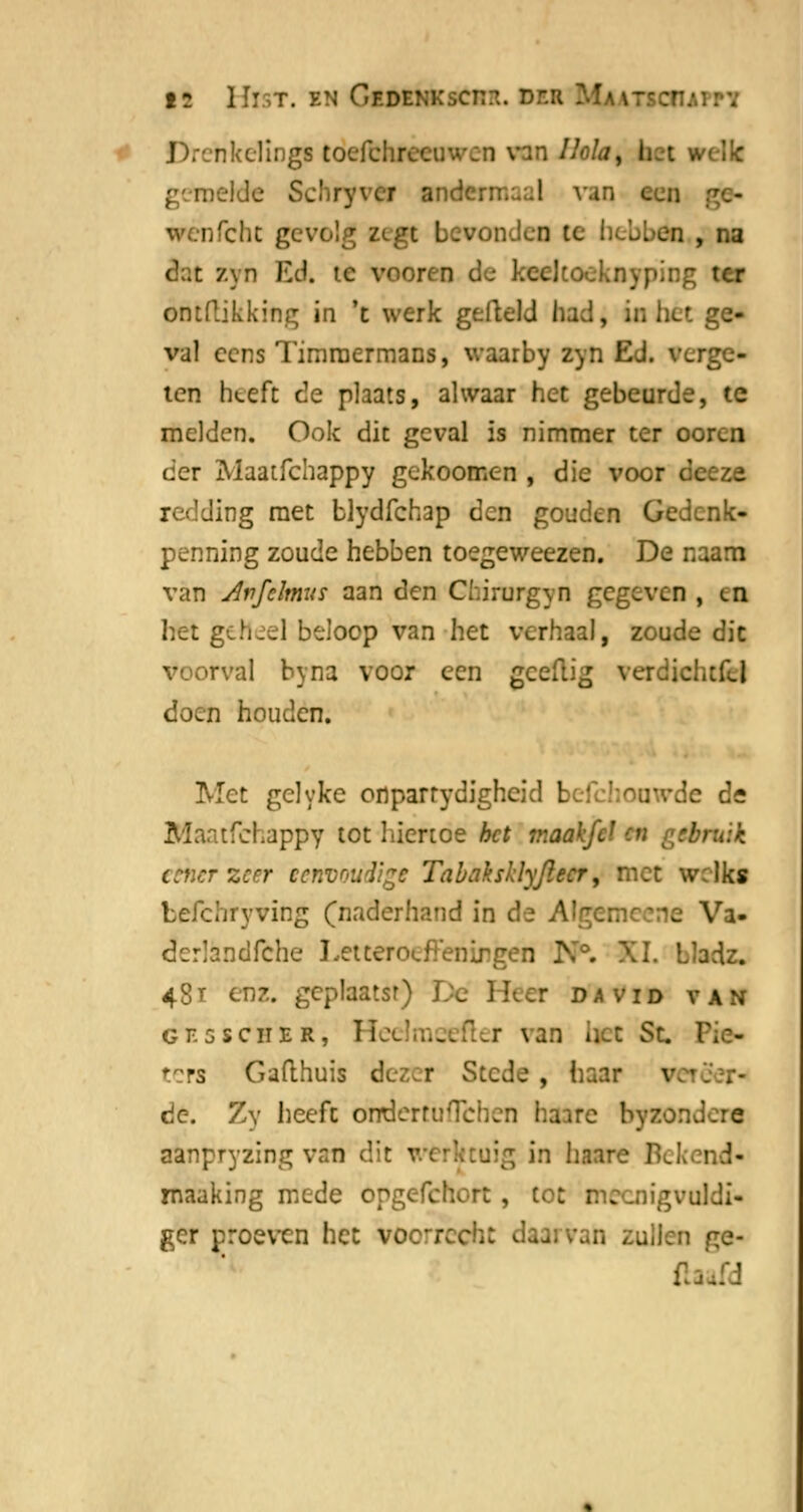 19 Hist. en Gf.dekkscit?.. deh nkclings tocfclir van Hola, bet l Dekte Schryvei mdermaal van een nfcht gevolg zegt bevonden te hebben , na z\n Ed, ie veoreo dtoekayping ter éntftikking in 't werk gefield had, in het ge- val eens Timmermans, waarby zyn Ed. verge- ten heeft de plaats, alwaar het gebeurde, te melden. Ook dit geval is nimmer ter oor<_n der Maatfchappy gekoomen , die voor (k redding met blydfehap den gouden Gedenk- penning zoude hebben toegeweezen. De naam van Avfclmus aan den Chirurgyn gegeven , en het geheel beloop van het verhaal, zoude dit voorval byna voor een geeflig verdicl doen houden. Met gelyke onparrydigheid beichonwde de Maatfchappy tot hiertoe bet maakfef M r>l- •-zeer eenvoudige Tabaksklyjlecr, met w;lks befchryving (naderhand in de Algemc.:ne Va- dcrlandfche Letteroefeningen K°. XI. Lladz. 48t enz. gcplaatsr) De Heer david van GE5SCHER, HeC \ BD \\ I St FiC- ters Gafthuis dezer Stede , haar V de. Zy heeft orrderruTchcn haare byzor.dere aanpryzing van dit - ig in have Bekend- maaking mede opg< { igvuldi- ger proeven het VOorrech ge- (la