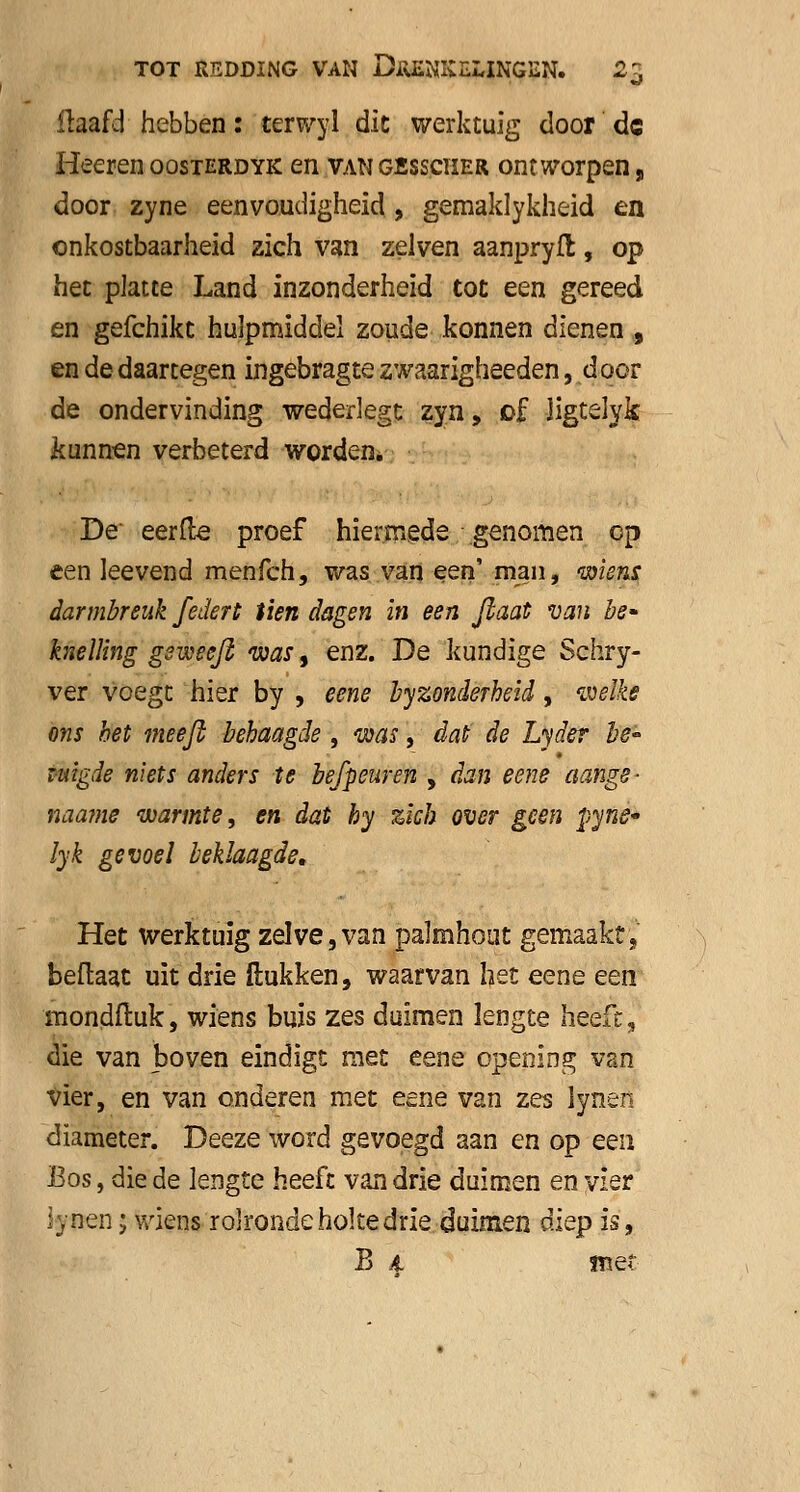 flaafd hebben: terwyl dit werktuig door de Heeren oosterdyk en vangbsscïier ontworpen, door zyne eenvoudigheid, gemaklykheid en onkostbaarheid zich van zelven aanpryfl, op het platte Land inzonderheid tot een gereed en gefchikt hulpmiddel zoude konnen dienen , en de daartegen ingebragte zwaarigheeden, door de ondervinding wederlegt zyn, of Jigtelyk kunnen verbeterd worden. De' eerfte proef hiermede genomen op een leevend menfeh, was van een'man, wiens darmbreuk f ettert tien dagen in een flaat van be- knelling gsmeeft was, enz. De kundige Schry- ver voegt hier by , eene byzonderheid, welke ons bet meefi behaagde, was, dat de Lyder be~ Tuigde niets anders te befpeuren , dan eene aange- naame warmte, en dat by zich over geen pynê* lyk gevoel beklaagde. Het werktuig zelve,van palmhout gemaakt, beftaat uit drie Hukken, waarvan het eene een mondfluk, wiens buis zes duimen lengte heeft, die van boven eindigt met eene opening van vier, en van onderen met eene van zes lynen diameter. Deeze word gevoegd aan en op een Bos, die de lengte heeft van drie duimen en vier lynen; wiens rolronde holte drie duimen diep is, B £ irte?