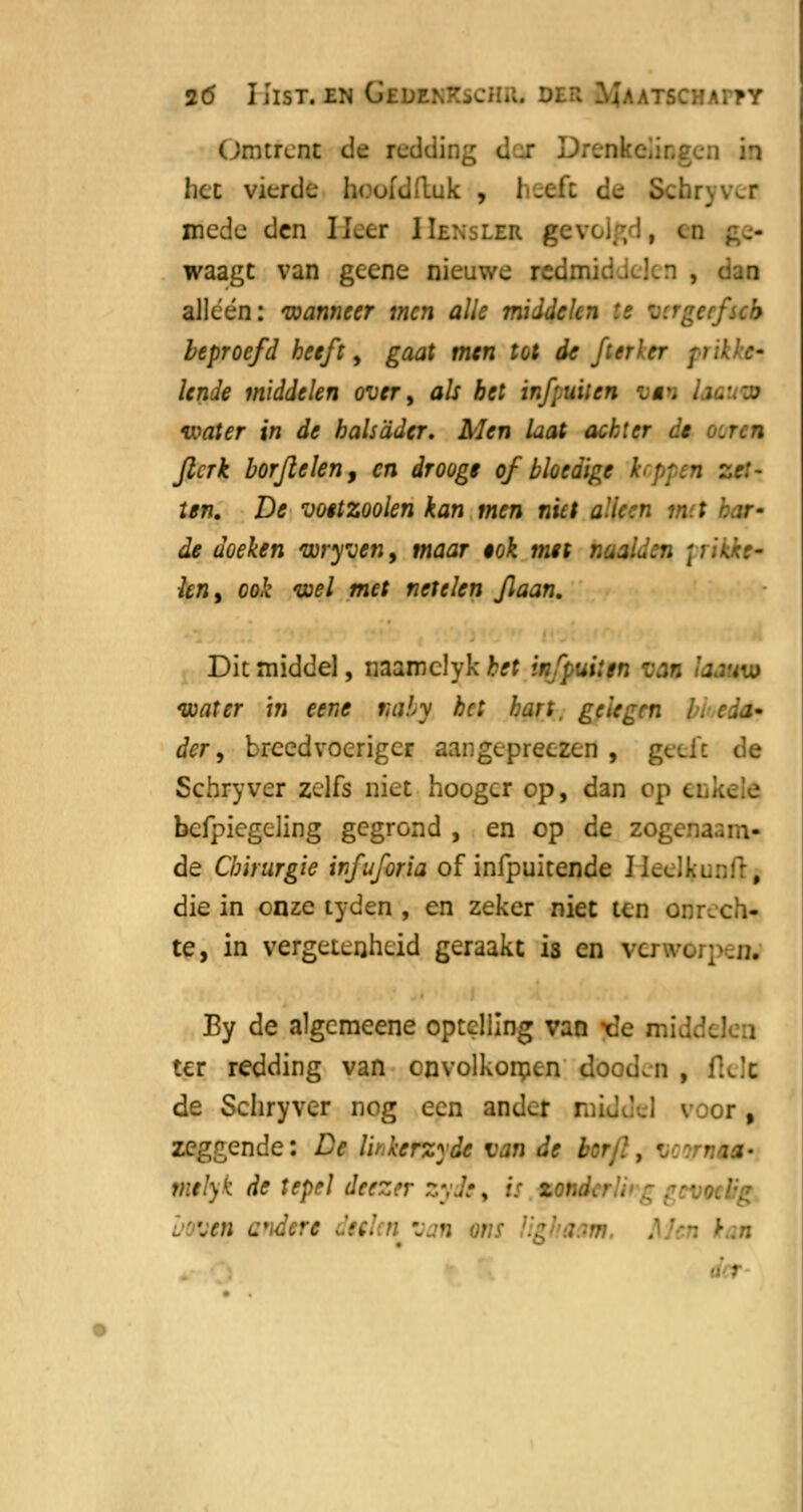 Omtrent de reddir. d r Iicc vicrdu h< ofdftuk , heeft de Schryv^r mede den lLcr HbnsLU gevch,!, en waagt van gecne nieuwe red alleen: wanneer men alle middelen 's ztrgerfscb beproefd heeft, gaat men tot de ft er'er pri lende middelen over, als bet irf.uiien oji water in de bals ader. Men Lat achter de fterk borjlclen, en droogt of bloedige zet- ten. De vottzoolen kan men niet alleen m t de doeken wryven, maar $ok met naalden \ rikfo* knt ook wel met netelen flaan. Dit middel, naamclyk het infpuilen Mf lamm water in eene mily bc: hart, gelegen fa <tjj- der, breedvoeriger aangepreezen , geeft de Schryver zelfs niet hoogcr op, dan op ei bcfpiegeling gegrond , en op de zogenaam- de Chirurgie infuforia of infpuitende IL. die in onze tyden , en zeker niet ten onrech- te, in vergetenheid geraakt is en vu.v<_;;>_n. By de algemeene optelling van t!e mi ter redding van onvolkomen dooden , ftek de Schryver nog een ander | r, zeggende: De Ibkerzyde van de berf. . r vitlyk de tepel deezer zyde, is zri..i . m andere tilenvetn }*■ •