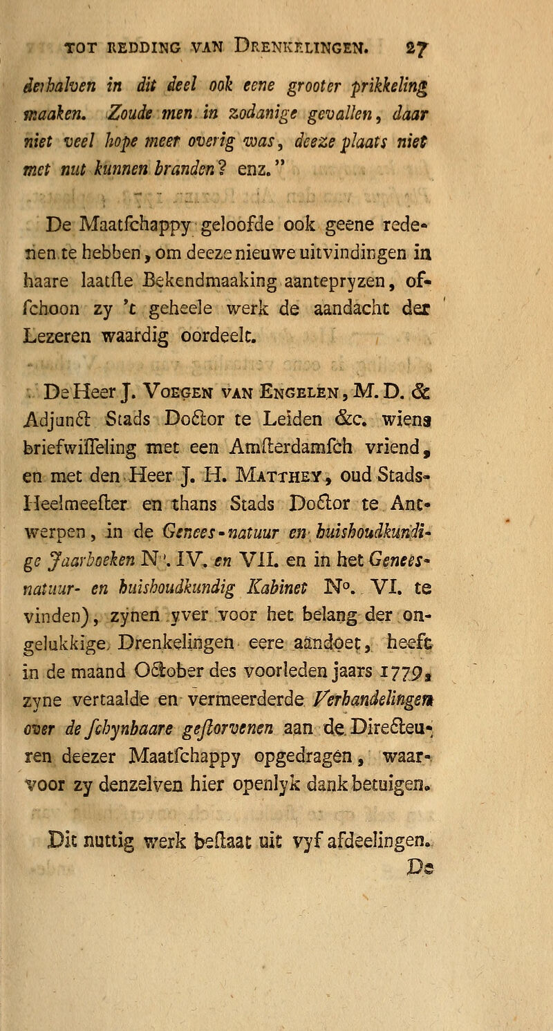 deihahen in dit deel ook eene grooter prikkeling maaien* Zoude men. in zodanige gevallen, daar niet veel hope meer overig was, deeze plaats niet met nut kunnen branden ? enz. De Maatfchappy geloofde ook geene rede* ïien.te hebben, om deeze nieuwe uitvindingen in haare laatfle Bekendmaaking aantepryzen, of- fchoon zy *t geheele werk de aandacht dex Lezeren waardig oordeelc. De Heer J. Voegen van Engelen , M. D. 6c Adjunct Stads Doctor te Leiden &c. wiens briefwiïTeling met een Amfterdamfch vriend, en met den Heer J. H. Matthey, oud Stads» Heelmeefter en thans Stads Doclor te Ant- werpen, in de Genees-natuur en huishoudkundi- ge Jaarboeken N. IV. en VIL en in het Genees- natuur- en huishoudkundig Kabinet N°. VI. te vinden), zynen yver voor het belang der on- gelukkige. Drenkelingen eere aandoet, heefe in de maand Ocloberdes voorleden jaars 1779, zyne vertaalde en vermeerderde Verhandelingen over defchynbaare gefiorvenen aan de. Directeu- ren deezer Maatfchappy opgedragen, waar- voor zy denzelven hier openlyk dank betuigen» Dit nuttig werk beftaat uit vyf afdeelingen. De