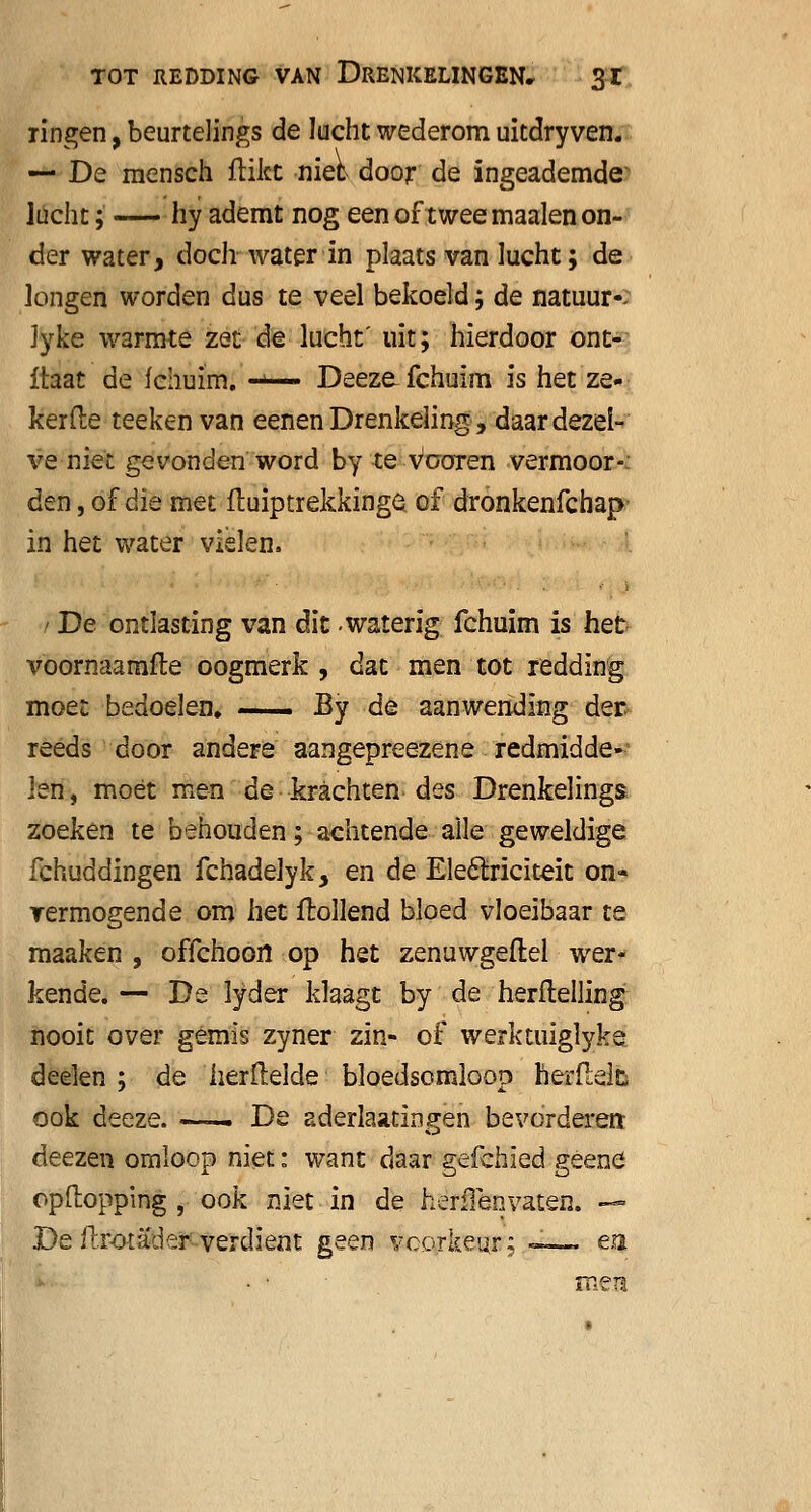 ringen, beurtelings de lucht wederom uitdryven. — De mensch flikt niet door de ingeademde lucht; -— hy ademt nog een of twee maaien on- der water, doch water in plaats van lucht; de longen worden dus te veel bekoeld; de natuur-- lyke warmte zet de lucht' uit; hierdoor ont- Itaat de fchuim. -*— Deeze fchuim is het ze- kerde teeken van eenenDrenkeling, daardezel- ve niet gevonden word by te vooren vermoor- den , of die met ftuiptrekkinge of dronkenfchap in het water vielen. ' De ontlasting van dit -waterig fchuim is het voornaamfte oogmerk , dat men tot redding moet bedoelen. — By de aanwending der. reeds door andere aangepreezene redmidde- len, moét men de krachten des Drenkelings zoeken te behouden; achtende alle geweldige fchuddingen fchadelyk, en de Eleólriciteit on- rermogende om het Hollend bloed vloeibaar te maaken , offchoon op het zenuwgeftel wer- kende. — De lyder klaagt by de herftelling nooit over gemis zyner zin- of werktuiglyke deelen ; de herftelde bloedsomloop herflelfc ook deeze. —— De aderlaatingen bevorderen deezen omloop niet: want daar gefchïed geene opftopping , ook niet in de heriïen vaten. — De ftrotader verdient geen voorkeur: —. ea • ■ méé