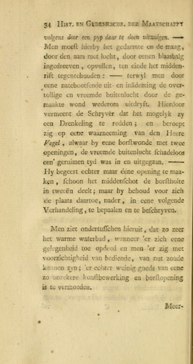 34- HlST. EN GtDBNKSCllR. U.ATSCHAPTT volgcr.s deer eer. pyp daar te doen ui: — Men n - door den aars :.. :, door ingedreeven , opvullen, rift tegentthüudcn : teil □ door e naieb toüige en vreemde buitenlucht door kte wond wederom uitdryft, i vermeent de Schryvér dat het mogcl^k een Drenkeling te redden ; en beroept zig op eene waarneeming van den I Vogel, alwaar by eene borflwonde met twee openingen, de vreemde buitenlucht fchadeloos een' geruiraen tyd was in en uitgegaan. —— Hy begeert echter maar éene opening te maa- kgn , lchoon het middenfehot de borfthulte in tweeën deelt; maar hy behoud voor zich plaats daartoe, nader, in eene volgende andeüng, te bepaalen en te beichryven. Men ziet ondeituflchen hieruit, dat zo zeer het warme 'er zL ^enheid toe oj voorzichtig1 ■ nut ze . _ne .i-werking en l ing is te 14