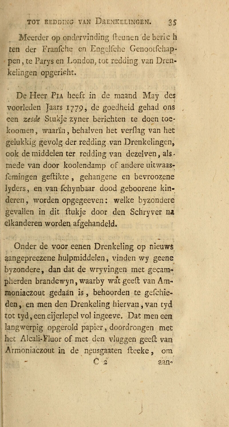 Meerder op ondervinding fteunen de beric h ten der Franfche en Engelfche Genooifchap- pen, te Parys en Londen, tot redding van Dren- kelingen opgericht. De Heer Fïa heefc in de maand May des voorleden Jaars 1779, de goedheid gehad ons een zesde Stukje zyner berichten te doen toe- fcoomen, waarin, behalven het verflag van het gelukkig gevolg der redding van Drenkelingen, ook de middelen ter redding van dezelven, als- mede van door koolendamp cf andere ukwaas- femingen geflikte , gehangene en bevroozene lyders, en van fchynbaar dood geboorene kin- deren , worden opgegeeven: welke byzondere gevallen in dit ftukje door den Schryver na eikanderen worden afgehandeld. Onder de voor eenen Drenkeling op nieuws aangepreezene hulpmiddelen, vinden wy geene byzondere, dan dat de wryvingen met gecam- pherden brandewyn, waarby wa*t geeft van Am- moniaczout gedaan is, behoorden te gefchie- den, en men den Drenkeling hier van, van tyd tot tyd, een eijerlepel vol ingeeve. Dat men een langwerpig opgerold papier, doordrongen met het Alcali-Fluor of met den vluggen geeft van Armoniaczout in de neusgaaten fteeke, om Cs aan-»