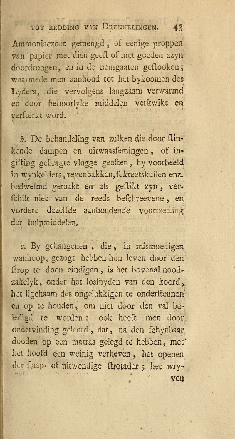 Ammoniaczout gemengd , of eenige proppen van papier met dien geeft of met goeden azyn doordrongen, en in de neusgaaten geftooken; waarmede men aanhoud tot het bykoomen des Lyders, .die vervolgens langzaam verwarmd en door behoorlyke middelen verkwikt en yerflérkt word. h. De behandeling van zulken die door Hin- kende dampen en uitwaasfemingen, of in- gilling gebragte vlugge geeflen, by voorbeeld in wynkelders, regenbakken, fekreetskuilen enz. bedwelmd geraakt enr als geflikt zyn , ver- fchilt niet van de reeds befchreevene , en vordere dezelfde aanhoudende voortzetting der hulpmiddelen» c. By gehangenen , die s in mismoediger wanhoop, gezogt hebben hun leven door den ftrop te doen eindigen, is het bovenal nood- zakelyk, onder het losfnyden van den koord s het ligchaam des ongelukkigen te onderfteunen en op te houden, om niet door den val be- ledigd te worden : ook heeft men door ondervinding geleerd , dat, naden fehynbaai5 dooden op een matras gelegd te hebben, mee* het hoofd een weinig verheven, het openen der flaap- of uitwendige ftrotader j het wry- ven