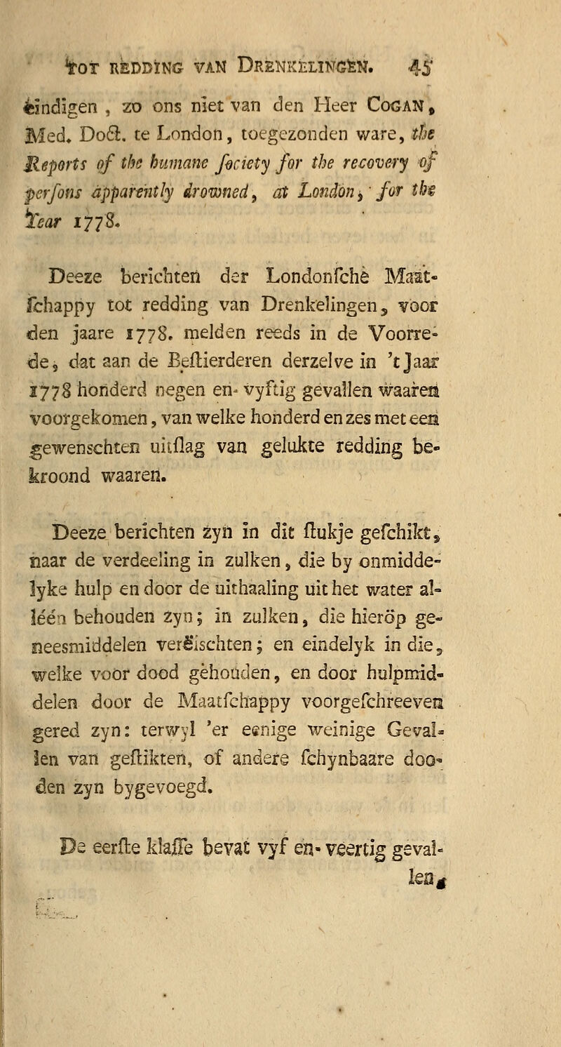 eindigen , zo ons niet van den Heer Cogan , Med. Dooi. te London, toegezonden ware, the Meports of the humane fociety for the recovery of perfons èpparently drowwd, at London > for thê ïear 177& Deeze berichten der Londonfchè Maat- fchappy tot redding van Drenkelingen, voor êen jaare 1778. melden reeds in de Voorre- de, dat aan de Beftierderen derzelve in 't Jaar 1778 honderd negen en* vyftig gevallen waaren voorgekomen, van welke honderd en zes met een gewenschten uitflag van gelakte redding be- kroond waaren. Deeze berichten zyn ïn dit itukje gefchikt, naar de verdeeling in zulken, die by onmidde- lyke hulp en door de uithaaling uit het water al- lééa behouden zyn; in zulken, die hierop ge- neesmiddelen verè'ischten; en eindelyk in die 5 welke voor dood gehouden, en door hulpmid- delen door de Maatfchappy voorgefchreevea gered zyn: terwyl 'er eenige weinige Geval- len van geflikten, of andere fchynbaare doo den zyn bygevoegd. De eerlle klafle bevat vyf en- veertig geval- ÏQÜg