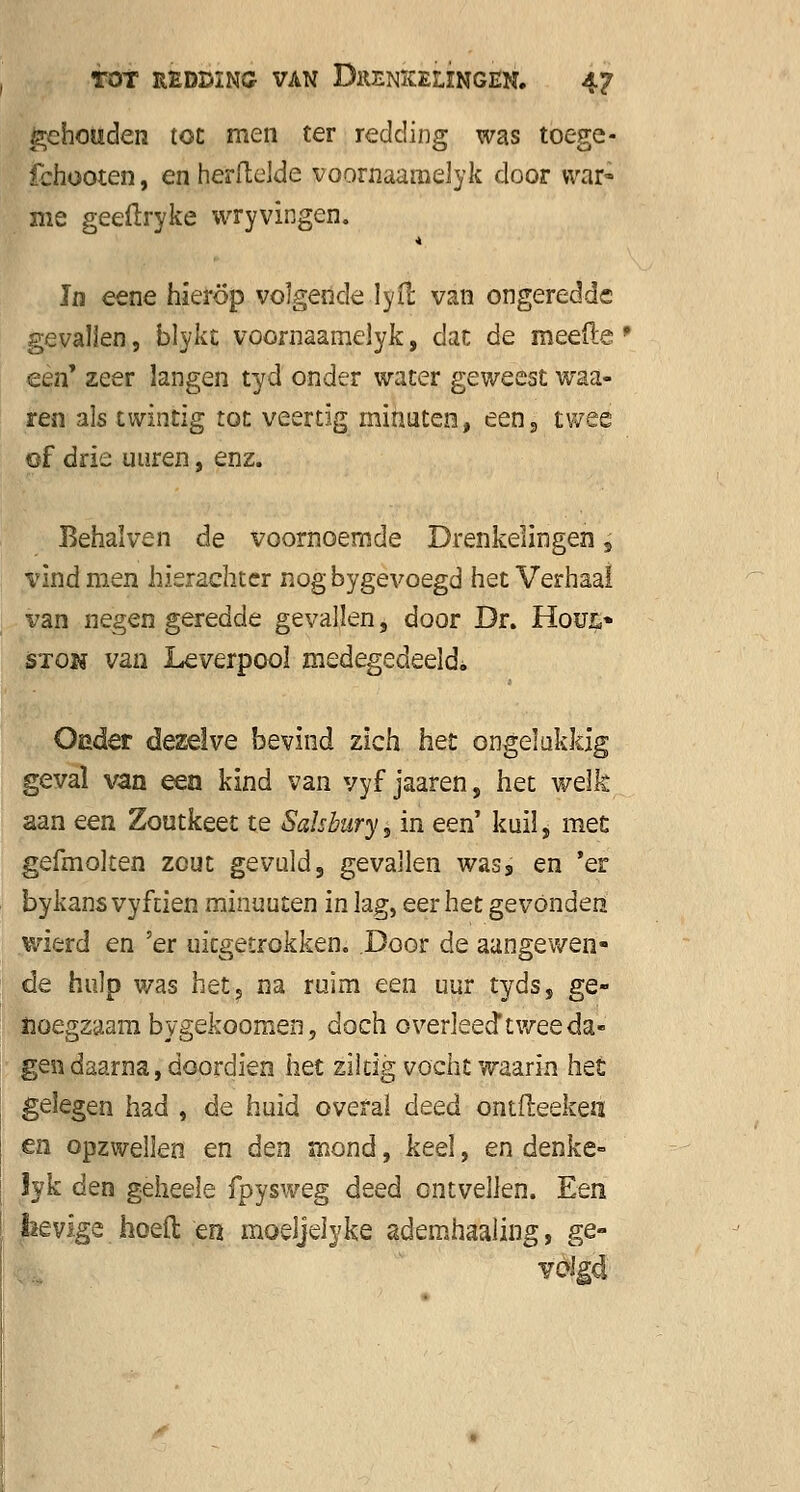 gehouden toe men ter redding was toege- fchooten, en herftelde voornaamelyk door war» me geeftryke wryvingen. Jn eene hierop volgende lyil van ongeredde gevallen, blykt voornaamelyk, dan de meefte ' een' zeer langen tyd onder water geweest waa- ren als twintig tot veertig minuten, een, twee of drie uuren, enz. Behalven de voornoemde Drenkelingen, vind men hierachter nogbygevoegd het Verhaal van negen geredde gevallen, door Dr. Houi> stok van Leverpoo! medegedeeld* Oeder dezelve bevind zich het ongelukkig geval van een kind van vyf jaaren, het welk aan een Zoutkeet te Salsbury, in een' kuil, met gefmolten zout gevuld, gevallen was, en 'er bykans vyftien minuuten in lag, eer het gevonden wierd en 'er uitgetrokken. Door de aangewen- de hulp was het, na ruim een uur tyds, ge- noegzaam bygekoomen, doch overleed* twee da- gen daarna, doordien het ziltig vocht waarin het gelegen had , de huid overal deed ontfteeken en opzwellen en den mond, keel, en denke- Jyk den gèheele fpysweg deed ontvellen. Een feevlge. hoeft en. moeJjelyke ademhaaling, ge-