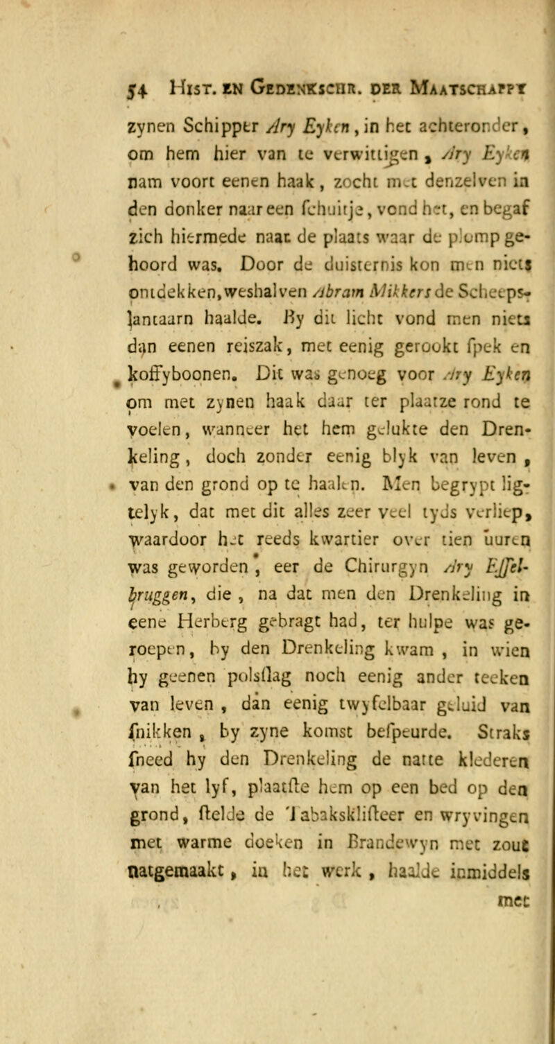 zynen Schipper Ary Eylm , in hec achteror.'er, om hem hier van te verwittigen , yjry 1: ram voort eencn haak , zocht net denzelvei ia den donker naar een fcbuitie, vcnd het, en b zich hiermede naan de plaats '.vaar de piump ge- hoord was. Door de duisternis kon pen niets ontdekken,weshalven /jbram Mikkersóc ScfaeepSf lantaarn haalde. J-Jy dit licht vond men niets dan eenen reiszak, mee eenig gerookt (pek en 9 koffyboonen. Dit was genoeg voor ;ny Eyken om met zynen haak daar ter plaarze rond te voelen, wanneer het hem gelukte den Dren- keling, doch zonder eenig blyk van leven, • van den grond op te haaien. Men, bcgrvpt lig- telyk, dat met dit alles zeer veel tyJs verliep, waardoor h-'t reeds kwartier over tien üuren was geworden , eer de Chirurg) n Ary h'.JJcU bruggen, die , na dat men den Drenkeling in eene Herberg gebragt had, ter hulpe was ge- roepen, by den Drenkeling kwam , in wien hy geenen polsllag noch eenig ander teeken van leven , dan eenig twyfelbaar g.luid van (nikken , by zyne komst befpeurde. Straks fneed hy den Drenkeling de natte klederen van het lyf, pïaatfte hem op een bed op den grond, ftelJe de 'Jabaksklifteer en wryvingen met warme doeken in Brandewyn met zout natgemaakt, ia bet werk , baalde inmiddels mee