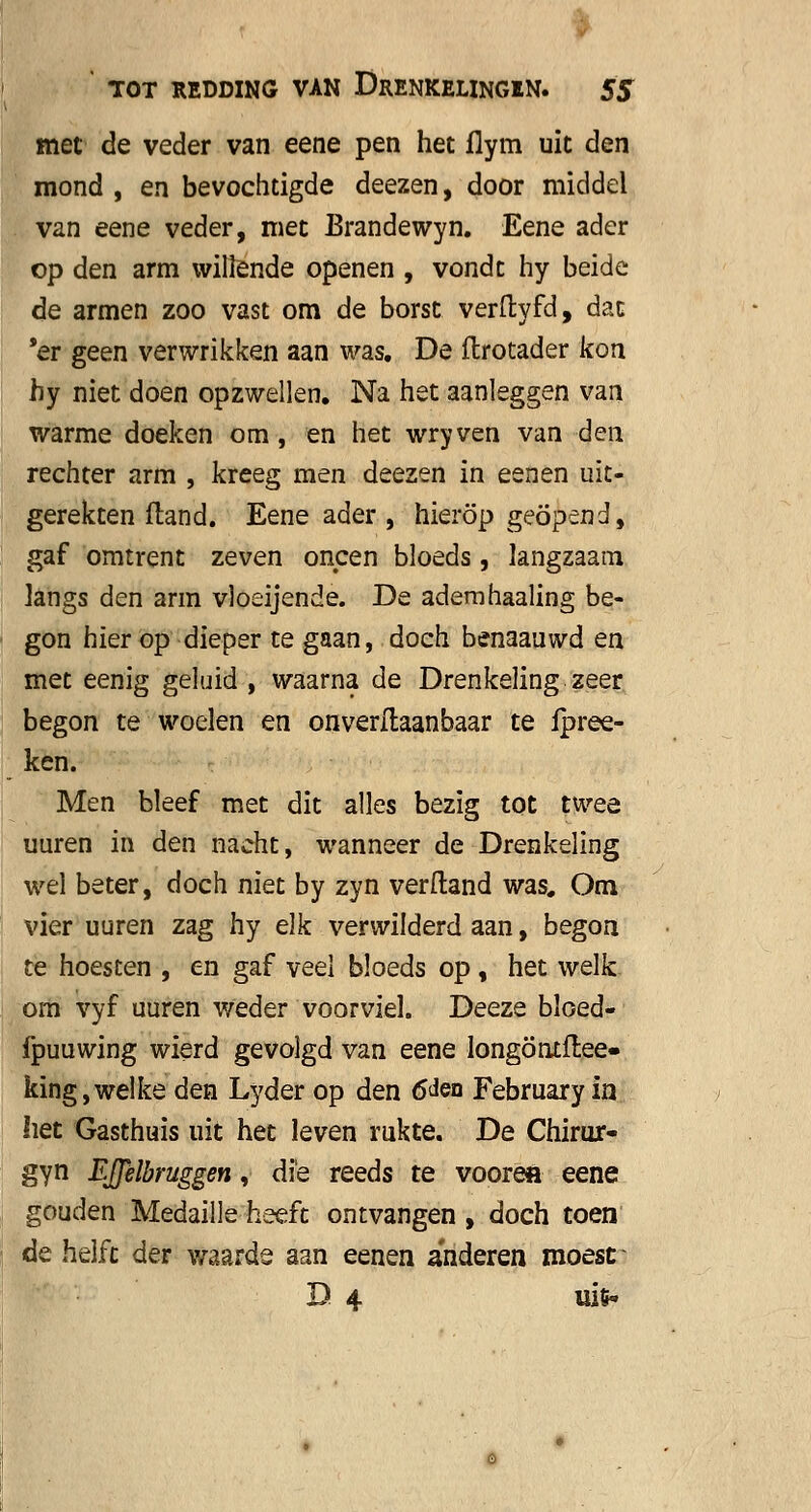 met de veder van eene pen het flym uit den mond , en bevochtigde deezen, door middel van eene veder, met Brandewyn. Eene ader op den arm willende openen , vondt hy beide de armen zoo vast om de borst verftyfd, dat 'er geen verwrikken aan was. De flrotader kon hy niet doen opzwellen. Na het aanleggen van warme doeken om, en het wryven van den rechter arm , kreeg men deezen in eenen uit- gerekten ftand. Eene ader , hierop geopend, gaf omtrent zeven oneen bloeds, langzaam langs den arm vloeijende. De adem haaling be- gon hier op dieper te gaan, doch benaauwd en met eenig geluid , waarna de Drenkeling zeer begon te woelen en onverstaanbaar te fpree- ken. Men bleef met dit alles bezig tot twee uuren in den nacht, wanneer de Drenkeling wel beter, doch niet by zyn verftand was# Om vier uuren zag hy elk verwilderd aan, begon te hoesten , en gaf veel bloeds op , het welk om vyf uuren weder voorviel. Deeze bloed- fpuuwing wierd gevolgd van eene longöntftee- king,welke den Lyder op den 6den February in liet Gasthuis uit het leven rukte. De Chirur- gyn EJJelbruggen, die reeds te voorea eene gouden Medaille heeft ontvangen , doch toen de helft der waarde aan eenen anderen moest D 4 uifc