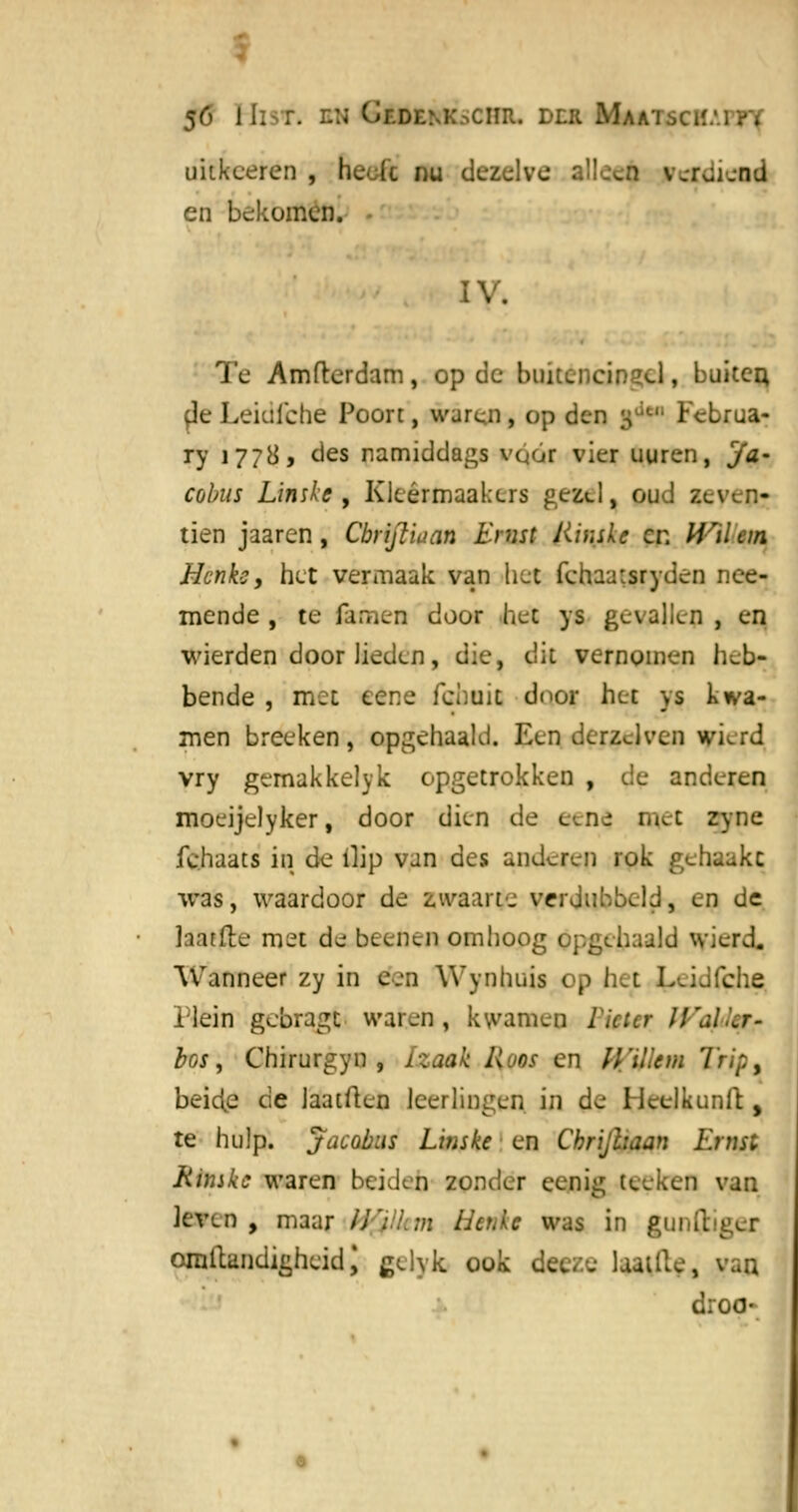 uitkceren , heo(c nu dezelve alleeft verdiend en bekomen. IV. Te Amfterdam, op de huiuncinacl, buiten, deLeidlcbé Poort, waren, op den g '■'-'■ Fcbrua- ry 1778, des namiddags vó/fr vier uuren, cja- cobus Linske , Kleérmaakcrs gezel, oud zeven- tien jaaren, Cbrijliuan Ernst Jlir.skc en Wilein Hcnkc, het vermaak van het fchaa:sryden nee- mende , te (amen door het ys gevallen , en wierden door lieden, die, dit vernomen heb- bende , met eene fchuit door het ys kwa- men breeken, opgehaald. Een derzJven wkrd vry gemakkelyk opgetrokken , de anderen moeijelyker, door dien de eend. met zyne fehaats in de ilip van des anderen rok gehaakt was, waardoor de zwaarte verdubbeld, en de laatfte met de beenen omhoog opgehaald wierd. Wanneer zy in een Wynhiiis op het LuJfche Plein gebragc waren, kwamen Bitter U'al.'.r- bos, Chirurgyn , Lzoak Hoos en IVVut ra Trip, beicie de Jaatften leerlingen in de Hcelkunit , te hulp. jacobus Linske en Chrijhaan Ernst Kimke waren beiden zonder eenig teeken van leven , maar //';./.;/z Henke was in gunftiger ornllandigheid \ gelyk ook dee/.e laatile, van droo-