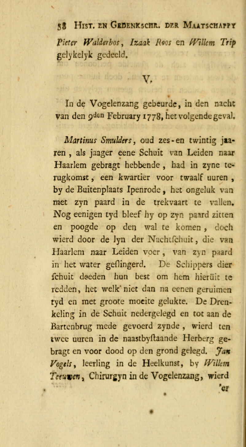 Pieter IValderbos, Izaak Roos en fVillcm Trip gelykelyk gedeeld. V, In de Vogelenzang gebeurde, in den nacht van den Q'^n February 1778, het volgende ges ai. Martinus Smulders, oud zes-en twintig jia- ren , als jaager eene Schuit van Leiden naar Haarlem gebragt hebbende , had in zyne te- rugkomst , een kwartier voor twaalf uuren , by de Buitenplaats Ipenrode, hit ongeluk 1 met zyn paard in de trekvaart te vallen. Nog eenigen tyd bleef hy op zyn paird zitten en poogde op den wal te komen , cïoch wierd door de lyn der Nachtichuit, die van Haarlem naar Leiden voer, van z\n piard in het water geflingerd. De Schippers dier fchuit deeden hun best om hem hieruit te redden, het welk'niet dan na eenen geruimen tyd en met groote moeite gelukte. De Dren- keling in de Schuit nedergelegd en tot aan de Bartenbrug mede gevoerd zynde , wierd ten twee uuren in de naastbyftaande Herberg ge- bragt en voor dood op den grond gelegd. Jan Vogels, leerling in de Heelkunst, by (Filkm Tceuwcri) Chirurgyn in de Vogelenzang, wierd 'er