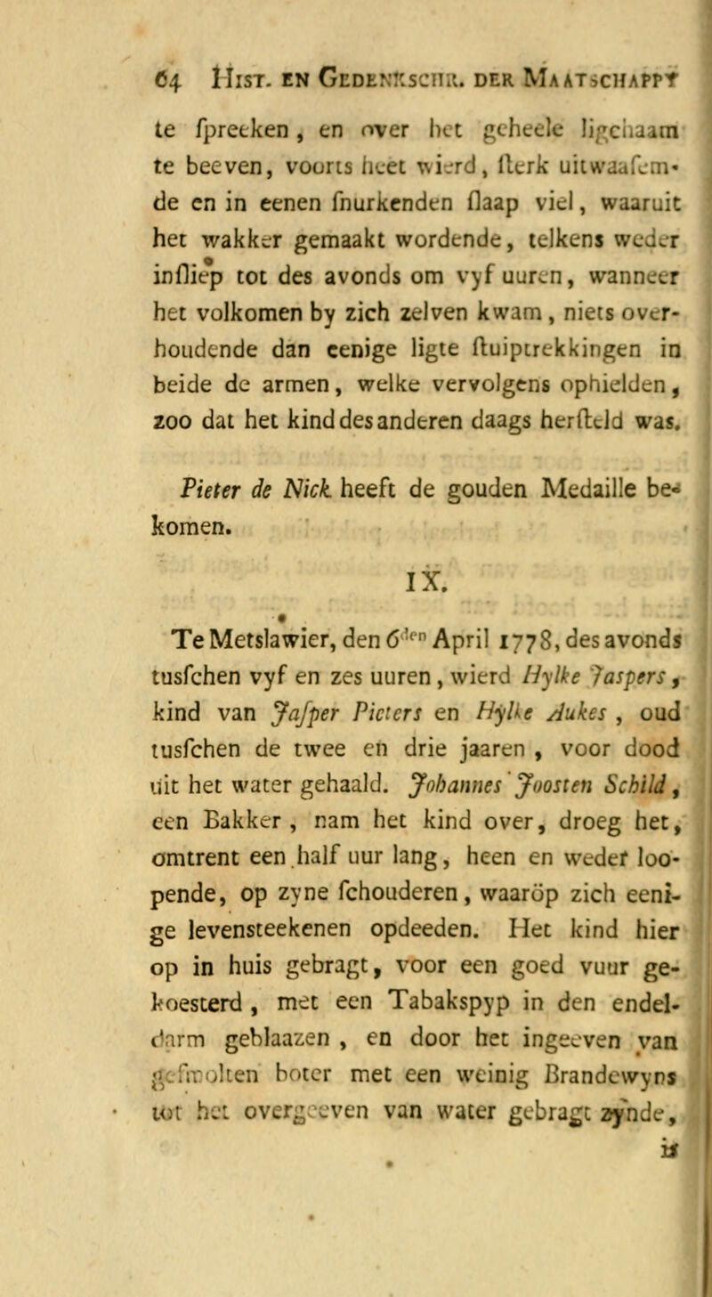 te fpreeken , en over bet geheel? Ü te beeven, voorts beet %i r-l, fteric uitwaafeov de en in eenen fhurkenden flaap viel, waaruit het wakker gemaakt wordende, telkens wcj.t infliep tot des avonds om vyf uuren, wanneer het volkomen by zich zei ven kwam , niets over- houdende dan cenige ligte ftuiptrekkingen in beide de armen, welke vervolgens ophielden, zoo dat het kind des anderen daags herftdd was. Pieter de Nick heeft de gouden Medaille be- komen. IX. Te Metslawier, den 6:'n April 1778, des avonds tusfehen vyf en zes uuren, wierd liylke 'Jaspers, kind van Ja/per Picicrs en Hylkc dukes , oud tusfehen de twee en drie jaaren , voor dood uit het water gehaald. Jnbannes Jnosien Schild, een Bakker, nam het kind over, droeg het, omtrent een.half uur lang, heen en weder loo- pende, op zyne fchouderen, waarop zich eeni- ge levensteekenen opdeeden. liet kind hier op in huis gebragt, voor een goed vuur ge- koesterd , met een Tabakspyp in den endel- darm geblaazen , en door het ingeeven van en b Her met een weinig Brandewvrs un bet over.; .ven van water gebragt zynde, '&