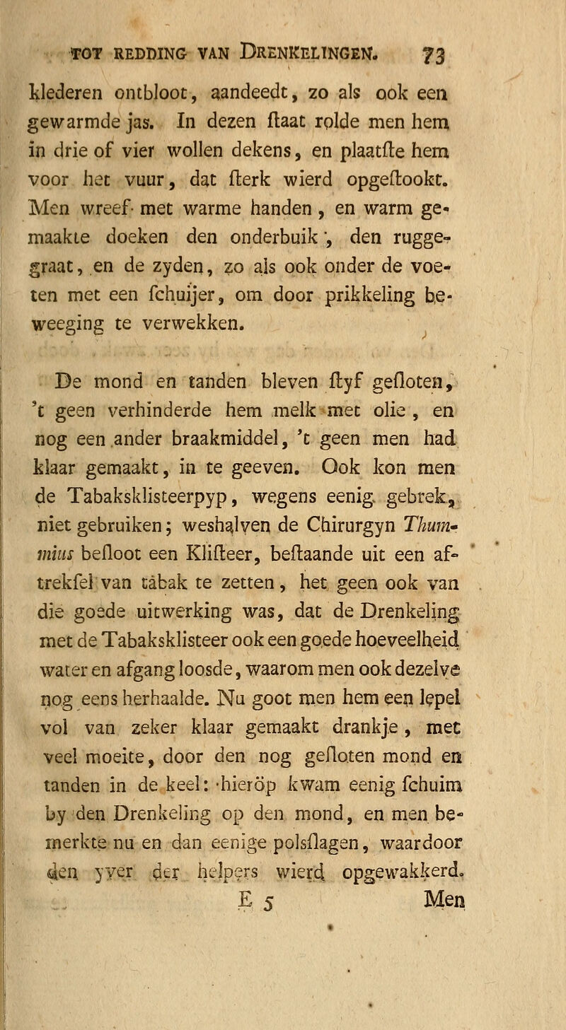 klederen ontbloot, aandeedt, zo als ook een. gewarmde jas. In dezen flaat rolde men hem, in drie of vier wollen dekens, en plaatlte hem voor het vuur, dat fterk wierd opgeftookt. Men wreef- met warme handen , en warm ge- maakte doeken den onderbuik , den rugge- graat, en de zyden, zo als ook onder de voe- ten met een fchuijer, om door prikkeling b,e- weeging te verwekken. Be mond en tanden bleven ltyf gefloten, 't geen verhinderde hem melk met olie, en nog een ander braakmiddel, 't geen men had klaar gemaakt, in te geeven. Ook kon men de Tabaksklisteerpyp, wegens eenig. gebrek, niet gebruiken; weshalven de Chirurgyn Thum» mius befloot een Klifteer, beftaande uit een af» trekfel van tabak te zetten, het geen ook van die goede uitwerking was, dat de Drenkeling met de Tabaksklisteer ook een goede hoeveelheid water en afgang loosde, waarom men ook dezelve nog eens herhaalde. Nu goot men hem een lepel vol van zeker klaar gemaakt drankje, met veel moeite, door den nog gefloten mond en tanden in de keel: -hierop kwam eenig fchuim by den Drenkeling op den mond, en men be- merkte nu en dan eenige polsflagen, waardoor 4en yyer oer helpers wierd opgewakkerd. E 5 Men