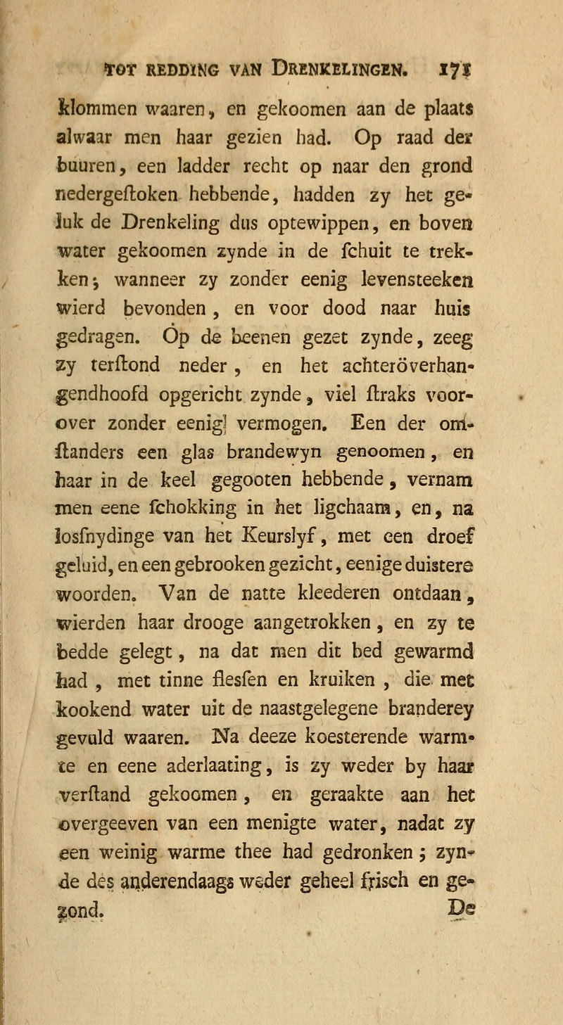 klommen waaren, en gekoomen aan de plaats alwaar men haar gezien had. Op raad der buüren, een ladder recht op naar den grond nedergefloken hebbende, hadden zy het ge* Juk de Drenkeling dus optewippen, en boven water gekoomen zynde in de fchuit te trek- ken-, wanneer zy zonder eenig levensteeken wierd bevonden, en voor dood naar huis gedragen. Óp de beenen gezet zynde, zeeg zy terftond neder , en het achter överhan- gendhoofd opgericht zynde, viel flraks voor- over zonder eenig] vermogen. Een der orri- flanders een glas brandewyn genoomen, en haar in de keel gegooten hebbende, vernam men eene fchokking in het ligchaam, en, na losfnydinge van het Keurslyf, met een droef geluid, en een gebrooken gezicht, eenige duistere woorden. Van de natte kleederen ontdaan, wierden haar drooge aangetrokken, en zy te bedde gelegt, na dat men dit bed gewarmd had , met tinne flesfen en kruiken , die mee kookend water uit de naastgelegene branderey gevuld waaren. Na deeze koesterende warm- te en eene aderlaating, is zy weder by haar verftand gekoomen, en geraakte aan het ©vergeeven van een menigte water, nadat zy een weinig warme thee had gedronken; zyn* de des anderendaags weder geheel frisch en ge- jond. De