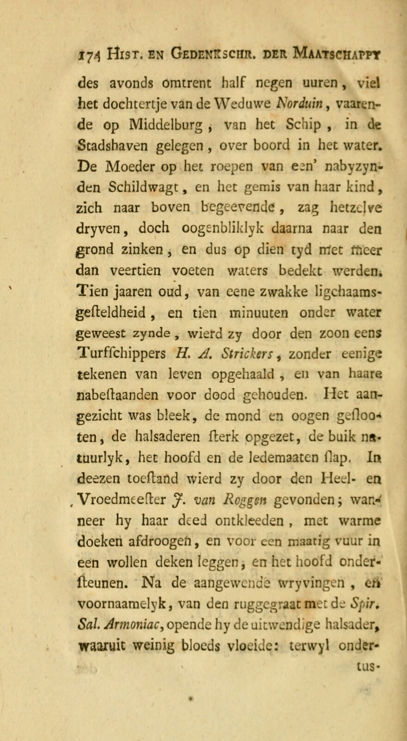 des avonds omtrent half negen uuren, viel het dochtertje van de Weduwe Norduin, vaaren- de op Middelburg , van het Schip , in de Stadshaven gelegen , over boord in het water. De Moeder op het roepen van e^n' nabyzyn- den Schildwagt, en het gemis van haar kind, zich naar boven begeevende, zag hetzdve dryven, doch oogenbliklyk daarna naar den grond zinken , en dus op dien tyd met meer dan veertien voeten waters bedekt werden. Tien jaaren oud, van eene zwakke ligehaams- gefteldheid, en tien minuuten onder water geweest zynde, wierd zy door den zoon eens Turffchippers H. A. Strickers, zonder eenige tekenen van leven opgehaald , en van haare nabellaanden voor dood gehouden. Het aan- gezicht was bleek, de mond en oogen geiloo* ten, de halsaderen fterk opgezet, de buik ns- tuurlyk, het hoofd en de ledemaaten flap. In deezen toeftand wierd zy door den Heel- en , Vroedmeefter J. van Roggen gevonden; wan- neer hy haar deed ontkleeden , met warme doeken afdroogeh, en voor cen maatfg vuur in een wollen deken leggen, en het hoofd onder- fteunen. Na de aangewende wryvingen , èfl voornaamelyk, van den ruggegraat met d^ Spir. Sal. Artnoniac, opende hy de uitwendige halsader, waaruit weinig blocds vloeide: terwyl onder- tus-