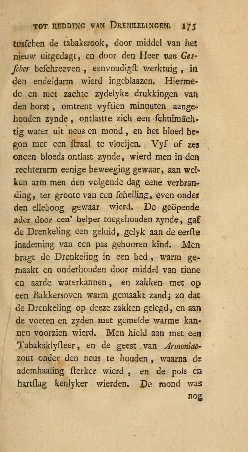 tusfchen de tabaksrook, door middel van het nieuw uitgedagt, en door den Heer van Ges- fcher befchreeven , eenvoudigft werktuig , ia den endeldarm wierd ingeblaazen. Hierme- de en met zachte zydelyke drukkingen van den borst, omtrent vyftien minuuten aange- houden zynde, ontlastte zich een fchuimach- tig water uit neus en mond, en het bloed be- gon met een flraal te vloeijen. Vyf of zes oneen bloeds ontlast zynde, wierd men in den rechterarm eenige beweeging gewaar > aan wel* ken arm men óen volgende dag eene verbran- ding, ter groote van een fchelling, even onder den elleboog gewaar wierd. De geopende ader door een' helper toegehouden zynde, gaf de Drenkeling een geluid, gelyk aan de eerfle inademing van een pas gebooren kind. Men bragt de Drenkeling in een bed , warm ge- maakt en onderhouden door middel van tinne en aarde waterkannen , en zakken met op een Bakkersoven warm gemaakt zand; zo dac de Drenkeling op deeze zakken gelegd, en aan de voeten en zyden niet gemelde warme kan- nen voorzien wierd. Men hield aan met een Tabaksklyfteer, en de geest .van Armoniac- zout onder den neus te houden, waarna de ademhaaling fterker wierd , en de pols em hartflag kenlyker wierden. De mond was nog