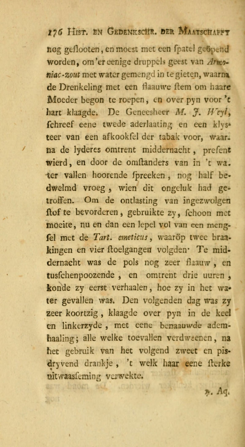 iy6 IIist. bn Gedenkschr. der Ma.\tsctt.'.£}»t nog geflooten, en moest met een fpatcl; worden, om'ereenige druppels geest van Atw^- niac-zout met water gemengd in te gieten, waan* de Drenkeling met een flaauwe (tem om haare Moeder begon te roepen, en over pyn voor 'c hart klaagde. De Ge r M. J. J! fchreef eene twede aderlaating en een klvs» teer van een afkookfel der tabak voor, waar- na de lyderes omtrent middernacht, pre Tent wierd, en door de omftanders van in 't wa. ter vallen hoorende fpreeken , nog half be- dwelmd vroeg y wien dit ongeluk had ge- troffen. Om de ontlasting van ingez wolgen Hof te bevorderen , gebruikte zy, fchoon met moeite, nu en dan een lepel vol van een meng- fel met de Tart. cmeticus, waarop twee braa- kingen en vier ftoelgangen volgden* Te mid- dernacht was de pols nog zeer fhauw , en tusfehenpoozende , en omtrent drie uuren , konde zy eerst vernaaien, hoe zy in het wa- ter gevallen was. Den volgenden dag was zy zeer koortzig , klaagde over pyn in de keel en linkerzyde , met ceric benaauwde adem- haaling; alle welke toevallen verdwenen, na het gebruik van het volgend zweet en pis- dryvend drankje , 't welk haar eene fterke mtwaasfeming verwekte.