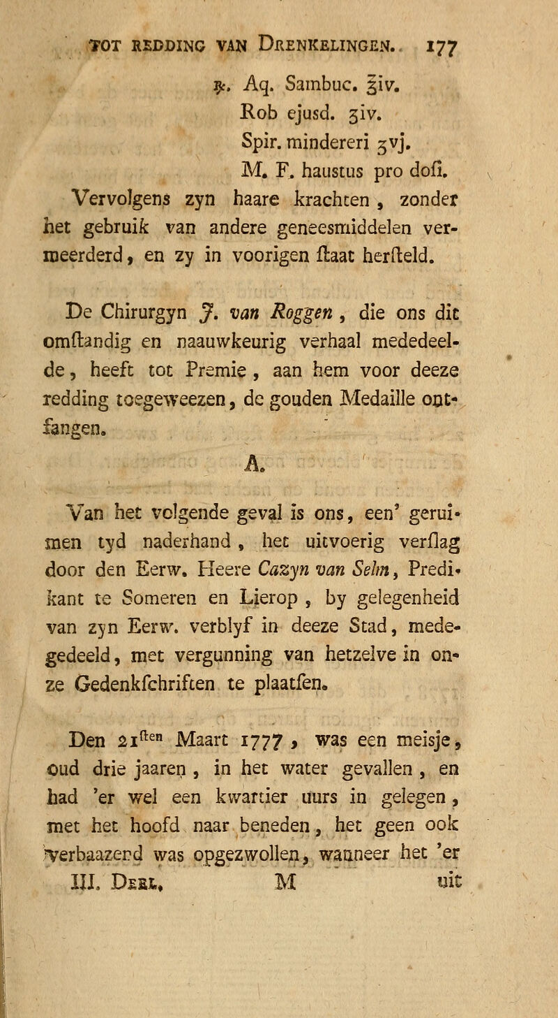9:. Aq. Sambuc. 31V. Rob cjusd. giv. Spir. mindereri gvj. M. F. haustus pro dofi. Vervolgens zyn haare krachten , zonder het gebruik van andere geneesmiddelen ver- meerderd , en zy in voorigen flaat herfteld. De Chirurgyn J. van Rog'gen , die ons die omftandig en naauwkeurig verhaal mededeel- de , heeft tot Premie , aan hem voor deeze redding toegeweezen, de gouden Medaille op> fangen. A. Van het volgende geval is ons, een' geruï» men tyd naderhand , het uitvoerig verflag door den Eerw. Heere Cazyn van Sehn, Predi< kant te Someren en Lierop , by gelegenheid van zjn Eerw. verblyf in deeze Stad, mede- gedeeld , met vergunning van hetzelve in on- ze Gedenkfchriften te plaatfen. Den 21^ Maart 1777 , was een meisje, oud drie jaaren , in het water gevallen , en had 'er wel een kwartier uurs in gelegen, met het hoofd naar beneden, het geen ook Terbaazerd was opgezwollen, wanneer het 'er III. Deex, M wit
