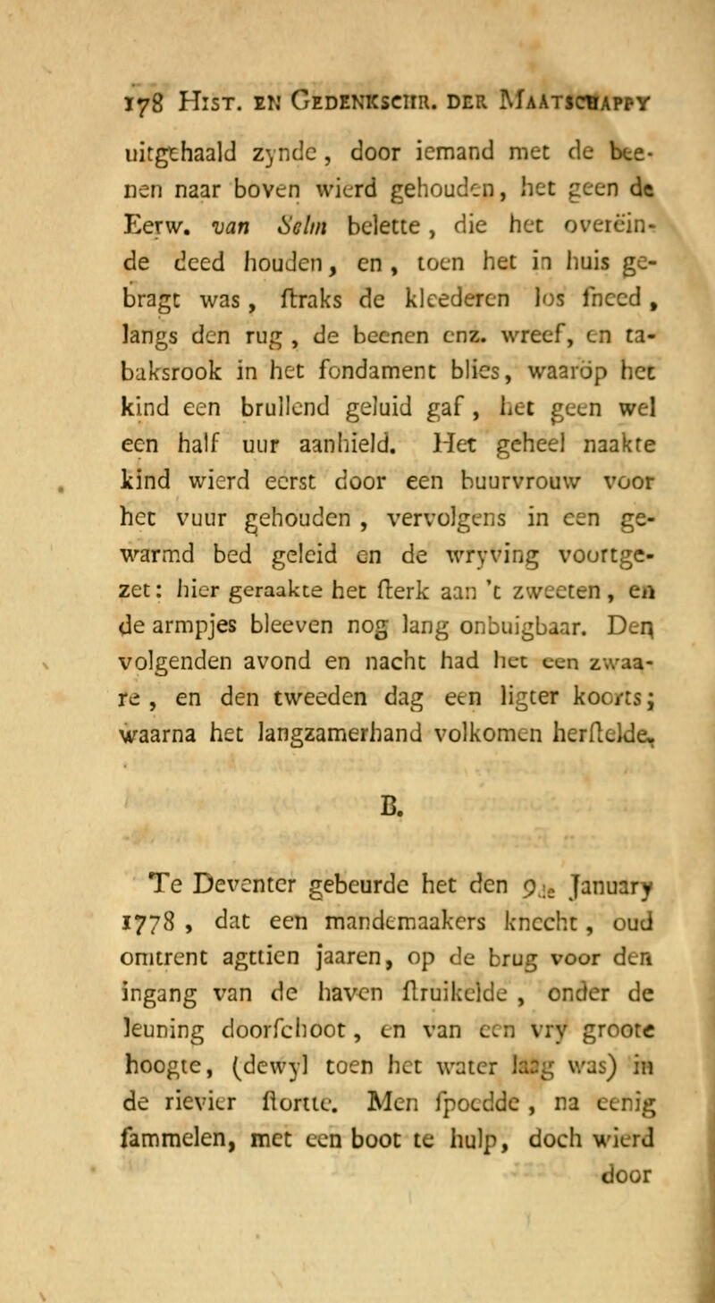 uitgehaald zyndc, door iemand met de bte- nen naar boven wierd gehouden, het peen de Eerw. van Helm belette, die het overëin- de deed houden, en, toen het h huis ge- bragt was, ftraks de kleederen los fneed t langs den rug , de becnen enz. wreef, en ta- baksrook in het fondament blies, waarop het kind een brullend geluid gaf, bet geen wel een half uur aanhield. Het geheel naakte kind wierd eerst door een buurvrouw voor hec vuur gehouden , vervolgens in een ge- warmd bed geleid en de wryving voortge- zet : hier geraakte het fterk aan 't zweeten, efl de armpjes bleeven nog lang onbuigbaar. Den, volgenden avond en nacht had het een zv.-.ia- re , en den tweeden dag een ligter koc/ts; waarna het langzamerhand volkomen herflelde, B. Te Deventer gebeurde het den pjÉ January 1778 , dat een mandemaakers knecht, oud omtrent agttien jaaren, op de brug voor den ingang van de haven flruikelde , onder de leuning doorfchoot, en van een vry groote hoogte, (dcwyl toen het water lasg was) 'm de rievkr ft ome. Men fpoedde , na eefiig fammelen, met een boot te hulp, doch wierd door