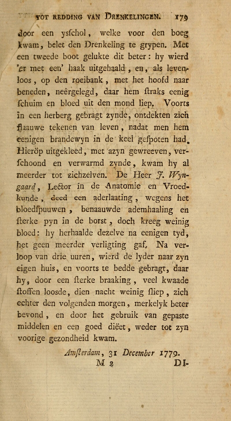 door een ysfchol, welke voor den boeg Kwam, belet den Drenkeling te grypen. Met een tweede boot gelukte dit beter: hy wierd 'et met een' haak uitgehaald , en, als leven** loos, op den roeibank , met het hoofd naar beneden, neergelegd, daar hem ftraks eenig fchuim en bloed uit den mond liep. Voorts ïn een herberg gebragt zynde, ontdekten zich flaauwe tekenen van leven , nadat men hem eenigen brandewyn in de keel gefpoten had. Hierop uitgekleed, met azyn gewreeven, ver- fchoond en verwarmd zynde, kwam hy al meerder tot zichzelven. De Heer J, Wyn- gaard, Le&or in de Anatomie en Vroed- kunde , deed een aderlaating, wegens het bloedfpuuwen , benaauwde ademhaaling en fterke pyn in de borst, doch kreeg weinig bloed: hy herhaalde dezelve na eenigen tyd, Jiet geen meerder verligting gaf, Na ver- loop van drie uuren, wkrd de lyder naar zyn eigen huis, en voorts te bedde gebragt, daar hy5 door een fterke braaking , veel kwaade ftofFen loosde, dien nacht weinig fliep , zich echter den volgenden morgen, merkelyk beter bevond, en door het gebruik van gepaste middelen en een goed dieet, weder tot zyn voorige gezondheid kwam. Jmfterdam, 31 December 1779. M * Dl-