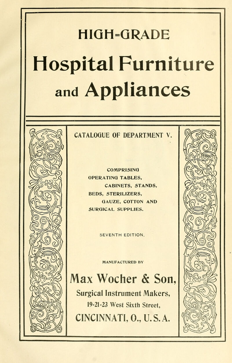 H1QH=QRADE Hospital Furniture and Appliances CATALOGUE OF DEPARTMENT V. COMPRISING OPERATINQ TABLES, CABINETS, STANDS, BEDS, STERILIZERS, GAUZE, COTTON AND SURGICAL SUPPLIES. SEVENTH EDITION. MANUFACTURED BY Max Wocher & Son, Surgical Instrument Makers, 19-21=23 West Sixth Street, CINCINNATI, 0., U.S. A.