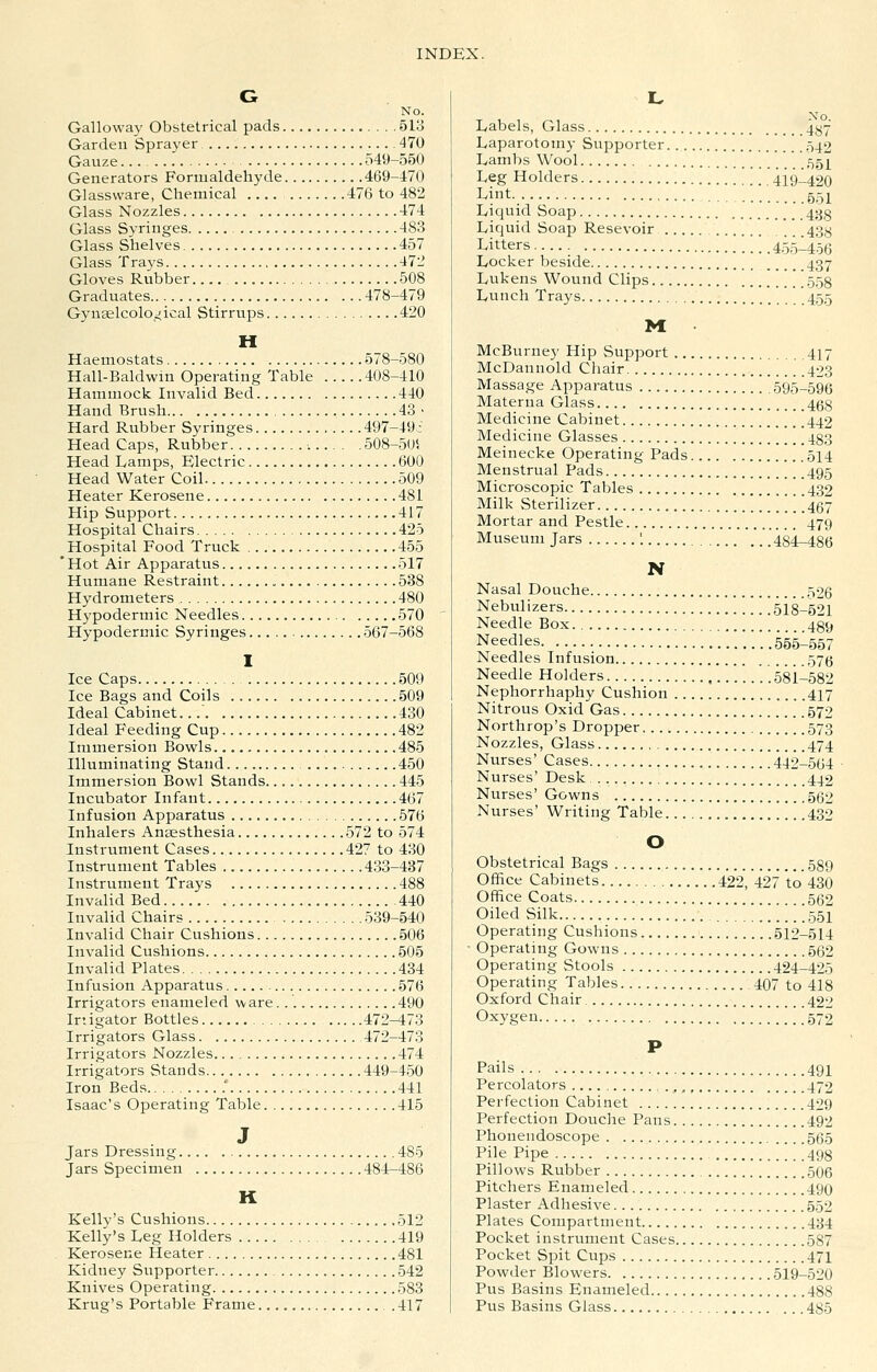No. Gallowaj' Obstetrical pads 513 Garden Sprayer 470 Gauze 549-550 Generators Formaldehyde 469-470 Glassware, Chemical 476 to 482 Glass Nozzles 474 Glass Syringes 483 Glass Shelves 457 Glass Trays 472 Gloves Rubber 508 Graduates 478-479 Gynaelcolojical Stirrups 420 H Haemostats 578-580 Hall-Baldwm Operating Table 408-410 Hammock Invalid Bed 440 Hand Brush 43 > Hard Rubber Syringes 497-49i Head Caps, Rubber : 508-505 Head Lamps, Electric 600 Head Water Coil 509 Heater Kerosene 481 Hip Support 417 Hospital Chairs 425 Hospital Food Truck 455 ' Hot Air Apparatvis 517 Humane Restraint 538 Hydrometers 480 Hypodermic Needles 570 Hypodermic Syringes 567-568 Ice Caps 509 Ice Bags and Coils 509 Ideal Cabinet. 430 Ideal Feeding Cup 482 Immersion Bowls 485 Illuminating Stand 450 Immersion Bowl Stands 445 Incubator Infant 467 Infusion Apparatus 576 Inhalers Ansesthesia 572 to 574 Instrument Cases 427 to 430 Instrument Tables 433-437 Instrument Trays 488 Invalid Bed 440 Invalid Chairs 539-540 Invalid Chair Cushions 506 Invalid Cushions 505 Invalid Plates 434 Infusion Apparatus 576 Irrigators enameled ware. 490 Irtigator Bottles 472-473 Irrigators Glass 472-473 Irrigators Nozzles 474 Irrigators Stands 449-450 Iron Beds ..... 441 Isaac's Operating Table 415 J Jars Dressing 485 Jars Specimen 484-486 K Kelly's Cushions .512 Kelly's Leg Holders 419 Kerosene Heater 481 Kidney Supporter 542 Knives Operating 583 Krug's Portable Frame 417 Labels, Glass 4*^7 Laparotomy Supporter ^42 Lambs Wool 55^ Leg Holders '/,][ .'419-420 Lint 551 Liquid Soap 433 Liquid Soap Resevoir 43^ Litters 455-456 Locker beside 437 Lukens Wound Clips .558 Lunch Trays 455 M McBurney Hip Support 417 McDannold Chair 423 Massage Apparatus 595-596 Materna Glass 468 Medicine Cabinet 442 Medicine Glasses 483 Meinecke Operating Pads 514 Menstrual Pads 495 Microscopic Tables 432 Milk Sterilizer 457 Mortar and Pestle 479 Museum Jars '. ,'. .48i-486 N Nasal Douche 526 Nebulizers 518-521 Needle Box 439 Needles ' .555-557 Needles Infusion 57(5 Needle Holders 581-582 Nephorrhaphy Cushion 417 Nitrous Oxid Gas 579 Northrop's Dropper 573 Nozzles, Glass 474 Nurses' Cases 442-564 Nurses' Desk 442 Nurses' Gowns 5g2 Nurses' Writing Table 432 O Obstetrical Bags 589 Office Cabinets 422, 427 to 430 Office Coats 552 Oiled Silk 551 Operating Cushions 512-514 Operating Gowns 562 Operating Stools 424-425 Operating Tables 407 to 418 Oxford Chair 422 Oxygen 572 P Pails 491 Percolators 472 Perfection Cabinet 499 Perfection Douche Pans 492 Phonendoscope 565 Pile Pipe 493 Pillows Rubber 506 Pitchers Enameled 490 Plaster Adhesive 552 Plates Compartment 434 Pocket instrument Cases 587 Pocket Spit Cups 471 Powder Blowers 519-520 Pus Basins Enameled 488 Pus Basins Glass ... 485