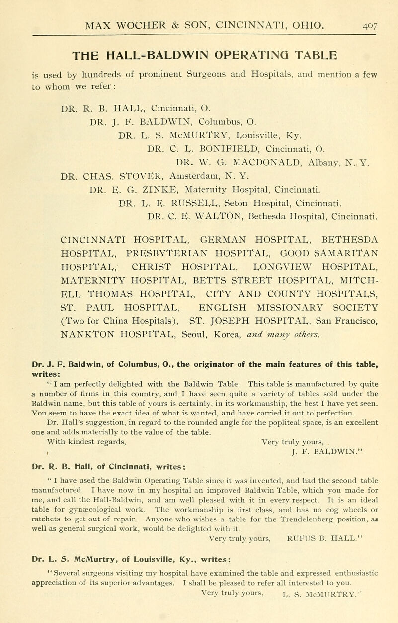 THE HALL=BALDWIN OPERATING TABLE is used by hundreds of prominent Surgeons and Hospitals, and mention a few to whom we refer: DR. R. B. HAI^Iv, Cincinnati, O. DR. J. F. BALDWIN, Columbus, O. DR. Iv. S. McMURTRY, Louisville, Ky. DR. C. L. BONlFlEIvD, Cincinnati, O. DR. W. G. MACDONALD, Albany, N. Y. DR. CHAS. STOVER, Amsterdam, N. Y. DR. E. G. ZINKE, Maternity Hospital, Cincinnati. DR. D. E. RUSSELL, Seton Hospital, Cincinnati. DR. C. E. WALTON, Bethesda Hospital, Cincinnati. CINCINNATI HOSPITAL, GERMAN HOSPITAL, BETHESDA HOSPITAL, PRESBYTERIAN HOSPITAL, GOOD SAMARITAN HOSPITAL, CHRIST HOSPITAL, LONGVIEW HOSPITAL, MATERNITY HOSPITAL, BETTS STREET HOSPITAL, MITCH- ELL THOMAS HOSPITAL, CITY AND COUNTY HOSPITALS, ST. PAUL HOSPITAL, ENGLISH MISSIONARY SOCIETY (Two for China Hospitals), ST. JOSEPH HOSPITAL, San Francisco, NANKTON HOSPITAL, Seoul, Korea, and many others. Dr. J. F. Baldwin, of Columbus, O., the originator of the main features of this table, writes: '• I am perfectly delighted with the Baldwin Table. This table is manufactured \yy quite a number of firms in this country, and I have seen quite a variety of tables sold under the Baldwin name, but this table of yours is certainly, in its workmanship, the best I have yet seen. You seem to have the exact idea of what is wanted, and have carried it out to perfection. Dr. Hall's suggestion, in regard to the rounded angle for the popliteal space, is an excellent one and adds materially to the value of the table. With kindest regards, Very truly yours, . , J. F. BAIvDWIN. Dr. R. B. Hall, of Cincinnati, writes:  I have used the Baldwin Operating Table since it was invented, and had the second table manufactured. I have now in my hospital an improved Baldwin Table, which you made for me, and call the Hall-Baldwin, and am well pleased with it in every respect. It is an ideal table for gynaecological work. The workmanship is first class, and has no cog wheels or ratchets to get out of repair. Anyone who wishes a table for the Trendelenberg position, as well as general surgical work, would be delighted with it. Very truly yours, RUFUS B. HALL. Dr. L. S. McMurtry, of Louisville, Ky., writes:  Several surgeons visiting my hospital have examined the table and expressed enthusiastic appreciation of its superior advantages. I shall be pleased to refer all interested to you. Very truly yours, l. s. McMURTRY.''