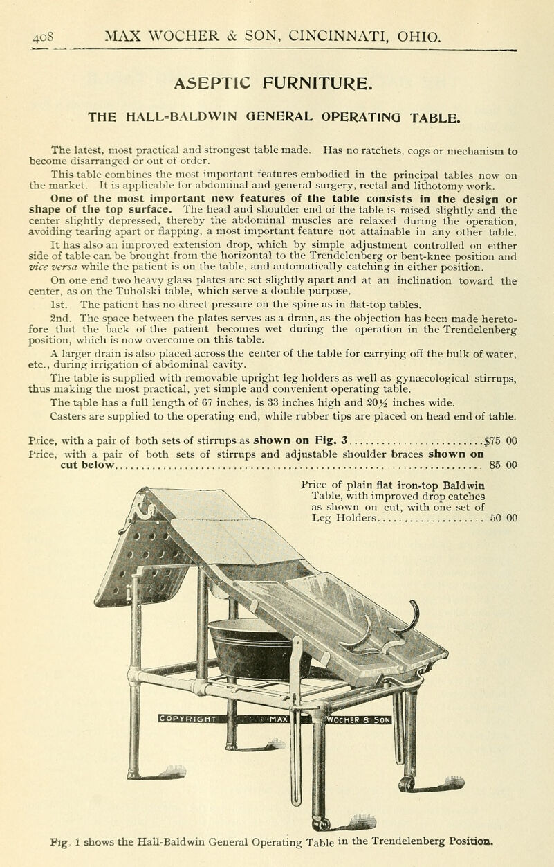ASEPTIC FURNITURE. THE HALL=BALDWIN GENERAL OPERATING TABLE. The latest, most practical and strongest table made. Has no ratchets, cogs or mechanism to become disarranged or out of order. This table combines the most important features embodied in the principal tables now on the market. It is applicable for abdominal and general surgery, rectal and lithotomy work. One of the most important new features of the table consists in the design or shape of the top surface. The head and shoulder end of the table is raised shghtly and the center slightly depressed, thereby the abdominal muscles are relaxed during the operation, avoiding tearing apart or flapping, a most important feature not attainable in any other table. It has also an improved extension drop, which by simple adjustment controlled on either side of table cart be brought from the horizontal to the Trendelenberg or bent-knee position and vice versa while the patient is on the table, and automatically catching in either position. On one end two heavy glass plates are set slightly apart and at an inclination toward the center, as on the Tuholski table, which serve a double purpose. 1st. The patient has no direct pressure on the spine as in flat-top tables. 2nd. The space between the plates serves as a drain, as the objection has been made hereto- fore that the back of the patient becomes wet during the operation in the Trendelenberg position, which is now overcome on this table. A larger drain is also placed across the center of the table for carrying off the bulk of water, etc., during irrigation of abdominal cavity. The table is supplied with removable upright leg holders as well as gynaecological stirrups, thus making the most practical, yet simple and convenient operating table. The table has a full length of 67 inches, is 33 inches high and 20^ inches wide. Casters are supplied to the operating end, while rubber tips are placed on head end of table. Price, with a pair of both sets of stirrups as shown on Fig. 3 $75 00 Price, with a pair of both sets of stirrups and adjustable shoulder braces shown on cut below 85 00 Price of plain flat iron-top Baldwin Table, with improved drop catches as shown on cut, with one set of Leg Holders 50 00 Fig. 1 sho-ws the Hall-Baldwin General Operating Table in the Trendelenberg Position.