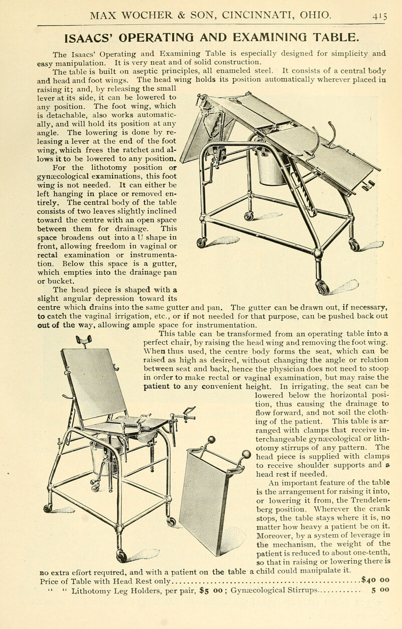ISAACS' OPERATING AND EXAMINING TABLE. The Isaacs' Operating and Examining Table is especially designed for simplicity and easy manipulation. It is very neat and of solid construction. The table is built on aseptic principles, all enameled steel. It consists of a central body and head and foot wings. The head wing holds its position automatically wherever placed in raising it; and, by releasing the small lever at its side, it can be lowered to any position. The foot wing, which is detachable, also works automatic- ally, and will hold its position at any angle. The lowering is done by re- leasing a lever at the end of the foot wing, which frees the ratchet and al- lows it to be lowered to any position. For the lithotomy position or gynaecological examinations, this foot wing is not needed. It can either be left hanging in place or removed en- tirely. The central body of the table consists of two leaves slightly inclined toward the centre with an open space between them for drainage. This space broadens out into a U shape in front, allowing freedom in vaginal or rectal examination or instrumenta- tion. Below this space is a gutter, which empties into the drainage pan or bucket. The head piece is shaped with a slight angular depression toward its centre which drains into the same gutter and pan. The gutter can be drawn out, if necessary, to catch the vaginal irrigation, etc., or if not needed for that purpose, can be pushed back out out of the way, allowing ample space for instrumentation. This table can be transformed from an operating table into a perfect chair, by raising the head wing and removing the foot wing. When thus used, the centre body forms the seat, which can be raised as high as desired, without changing the angle or relation between seat and back, hence the physician does not need to stoop in order to make rectal or vaginal examination, but may raise the patient to any convenient height. In irrigating, the seat can be lowered below the horizontal posi- tion, thus causing the drainage to flow forward, and not soil the cloth- ing of the patient. This taHe is ar' ranged with clamps that receive in- terchangeable gynaecological or lith- otomy stirrups of any pattern. The head piece is supplied with clamps to receive shoulder supports and ^ head rest if needed. An important feature of the table is the arrangement for raising it into, or lowering it from, the Trendelen- berg position. Wherever the crank stops, the table stays where it is, no matter how heavy a patient be on it. Moreover, by a system of leverage in the mechanism, the weight of the patient is reduced to about one-tenth, so that in raising or lowering there is no extra effort required, and with a patient on the table a child could manipulate it. Price of Table with Head Rest only $40 00   Lithotomy Leg Holders, per pair, $5 00 ; Gynaecological Stirrups 5 00 s.