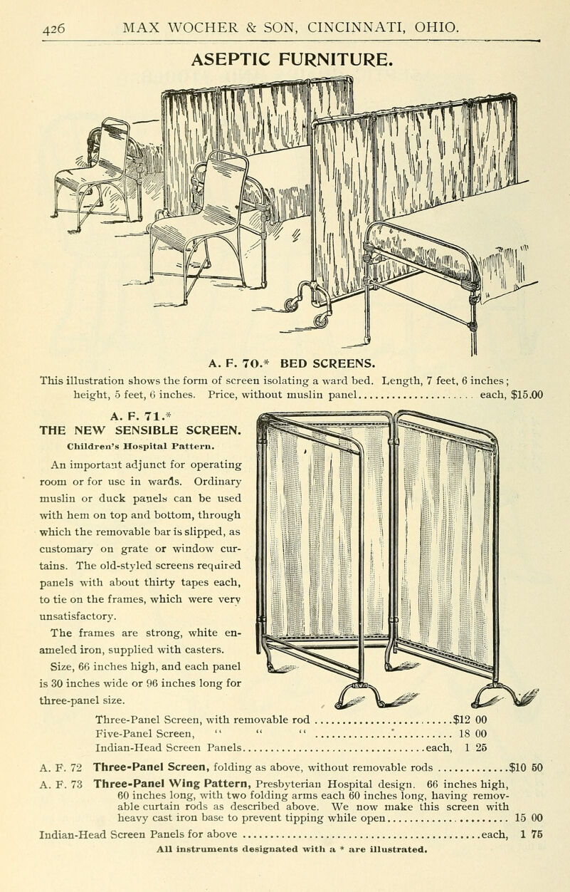 ASEPTIC FURNITURE. A. F. 70.* BED SCREENS. This illustration shows the form of screen isolating a ward bed. Length, 7 feet, 6 inches ; height, 5 feet, 6 inches. Price, without muslin panel each, $15.00 A. F. 71.* THE NEW SENSIBLE SCREEN. Children's Hospital Pattern. An important adjunct for operating room or for use in wards. Ordinary muslin or duck panels can be used with hem on top and bottom, through which the removable bar is slipped, as customary on grate or window cur- tains. The old-styled screens required panels with about thirty tapes each, to tie on the frames, which were very unsatisfactory. The frames are strong, white en- ameled iron, supplied with casters. Size, 66 inches high, and each panel is 30 inches wide or 96 inches long for three-panel size. Three-Panel Screen, with removable rod $12 GO Five-Panel Screen,    '. 18 00 Indian-Head Screen Panels each, 1 26 A. F. 72 Three-Panel Screen, folding as above, without removable rods $10 50 A. F. 73 Three-Panel Wing Pattern, Presbyterian Hospital design. 66 inches high, 60 inches long, with two folding arms each 60 inches long, having remov- able curtain rods as described above. We now make this screen with heavy cast iron base to prevent tipping while open 15 00 Indian-Head Screen Panels for above each, 1 75 All inetruments designated with a * are illustrated.